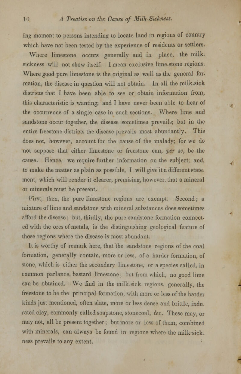 ing moment to persons intending to locate land in regions of country which have not been tested by the experience of residents or settlers. Where limestone occurs generally and in place, the milk- sickness will not show itself. I mean exclusive lime-stone regions. Where good pure limestone is the original as well as the general for- mation, the disease in question will not obtain. In all the milk-sick districts that I have been able to see or obtain information from, this characteristic is wanting; and I have never been able to hear of the occurrence of a single case in such sections. Where lime and sandstone occur together, the disease sometimes prevails; but in the entire freestone districts the disease prevails most abundantly. This does not, however, account for the cause of the malady; for we do not suppose that either limestone or freestone can, per se, be the cause. Hence, we require further information on the subject; and, to make the matter as plain as possible, I will give it a different state- ment, which will render it clearer, premising, however, that a mineral or minerals must be present. First, then, the pure limestone regions are exempt. Second; a mixture of lime and sandstone with mineral substances does sometimes afford the disease; but, thirdly, the pure sandstone formation connect- ed with the ores of metals, is the distinguishing geological feature of those regions where the disease is most abundant. It is worthy of remark here, that the sandstone regions of the coal formation, generally contain, more or less, of a harder formation, of stone, which is either the secondary limestone, or a species called, in common parlance, bastard limestone; but from which, no good lime can be obtained. We find in the milk-sick regions, generally, the freestone to be the principal formation, with more or less of the harder kinds just mentioned, often slate, more or less dense and brittle, indu- rated clay, commonly called soapstone, stonecoal, &c. These may, or may not, all be present together; but more or less of them, combined with minerals, can always be found in regions where the milk-sick- ness prevails to any extent.