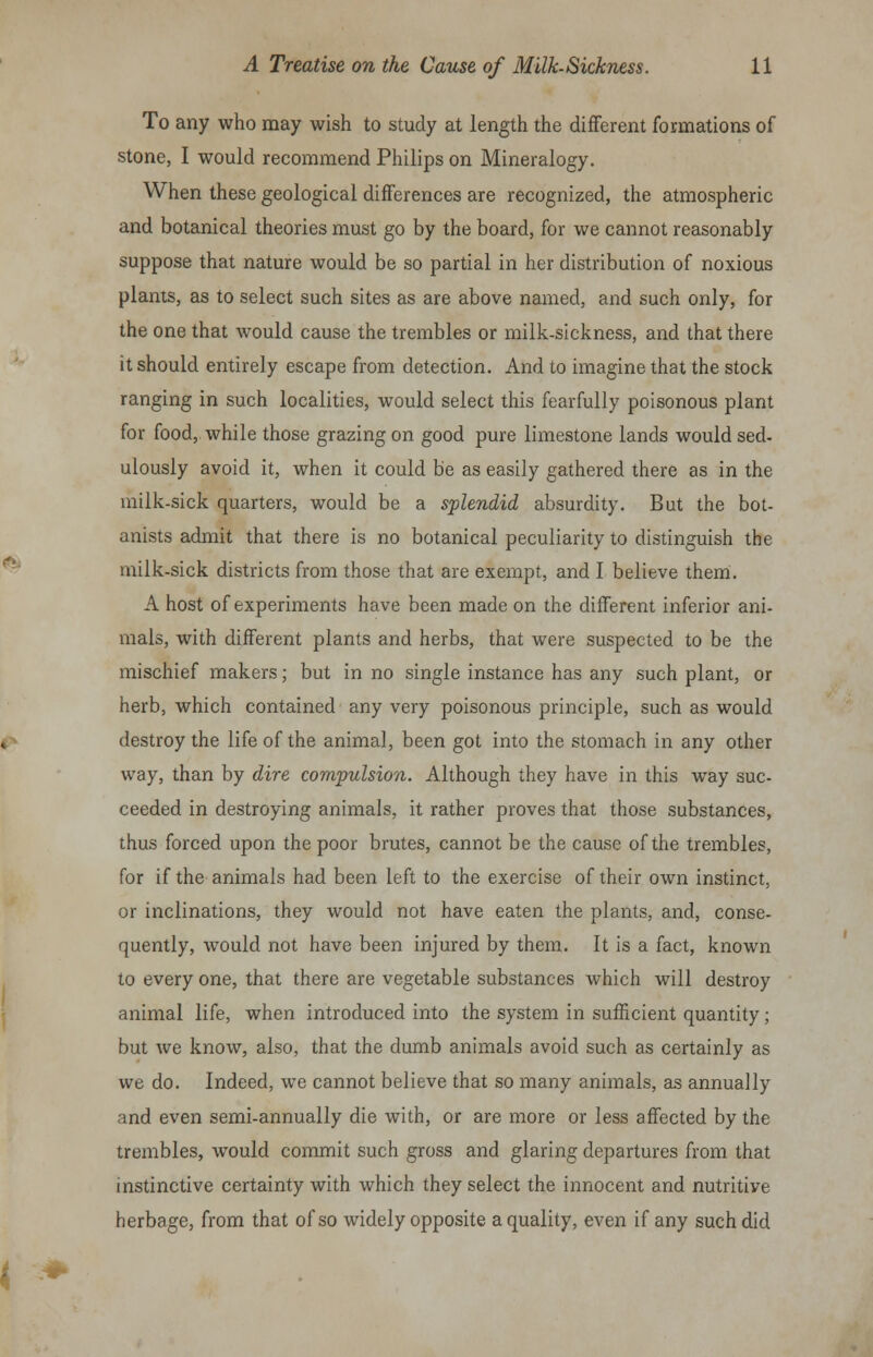 To any who may wish to study at length the different formations of stone, I would recommend Philips on Mineralogy. When these geological differences are recognized, the atmospheric and botanical theories must go by the board, for we cannot reasonably suppose that nature would be so partial in her distribution of noxious plants, as to select such sites as are above named, and such only, for the one that would cause the trembles or milk-sickness, and that there it should entirely escape from detection. And to imagine that the stock ranging in such localities, would select this fearfully poisonous plant for food, while those grazing on good pure limestone lands would sed- ulously avoid it, when it could be as easily gathered there as in the milk-sick quarters, would be a splendid absurdity. But the bot- anists admit that there is no botanical peculiarity to distinguish the milk-sick districts from those that are exempt, and I believe them. A host of experiments have been made on the different inferior ani- mals, with different plants and herbs, that were suspected to be the mischief makers; but in no single instance has any such plant, or herb, which contained any very poisonous principle, such as would destroy the life of the animal, been got into the stomach in any other way, than by dire compulsion. Although they have in this way suc- ceeded in destroying animals, it rather proves that those substances, thus forced upon the poor brutes, cannot be the cause of the trembles, for if the animals had been left to the exercise of their own instinct, or inclinations, they would not have eaten the plants, and, conse- quently, would not have been injured by them. It is a fact, known to every one, that there are vegetable substances which will destroy animal life, when introduced into the system in sufficient quantity; but we know, also, that the dumb animals avoid such as certainly as we do. Indeed, we cannot believe that so many animals, as annually and even semi-annually die with, or are more or less affected by the trembles, would commit such gross and glaring departures from that instinctive certainty with which they select the innocent and nutritiye herbage, from that of so widely opposite a quality, even if any such did