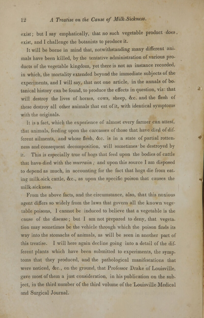 exist; but I say emphatically, that no such vegetable product does. exist, and I challenge the botanists to produce it. It will be borne in mind that, notwithstanding many different ani- mals have been killed, by the tentative administration of various pro- ducts of the vegetable kingdom, yet there is not an instance recorded, in which, the mortality extended beyond the immediate subjects of the experiments, and I will say, that not one article, in the annals of bo- tanical history can be found, to produce the effects in question, viz: that will destroy the lives of horses, cows, sheep, &c. and the flesh of these destroy all other animals that eat of it, with identical symptoms with the originals. It is a fact, which the experience of almost every farmer can attest, that animals, feeding upon the carcasses of those that have died of dif- ferent ailments, and whose flesh, &c. is in a state of partial rotten- ness and consequent decomposition, will sometimes be destroyed by it. This is especially true of hogs that feed upon the bodies of cattle that have-died with the murrain; and upon this source I am disposed to depend as much, in accounting for the fact that hogs die from eat- ing milk-sick cattle, &c, as upon the specific poison that causes the milk-sickness. From the above facts, and the circumstance, also, that this noxious agent differs so widely from the laws that govern all the known vege- table poisons, I cannot be induced to believe that a vegetable is the cause of the disease; but I am not prepared to deny, that vegeta- tion may sometimes be the vehicle through which the poison finds its way into the stomachs of animals, as will be seen in another part of this treatise. I will here again decline going into a detail of the dif- ferent plants which have been submitted to experiments, the symp- toms that they produced, and the pathological manifestations that were noticed, &c, on the ground, that Professor Drake of Louisville, gave most of them a just consideration, in his publication on the sub- ject, in the third number of the third volume of the 'Louisville Medical and Surgical Journal.