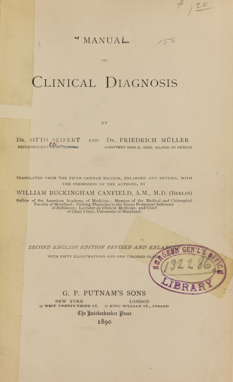 ** MANUAL /5 * Clinical Diagnosis Dk. OTTO SEIFERT and Dr. FRIEDRICH MULLER PRIVATDOCENT^I^WpRZBUnr. ASSISTENT DER II. MED. KLINIK IN BERLIN TRANSLATED FROM THE FIFTH GERMAN EDITION, ENLARGED AND REVISED, WITH THE PERMISSION OF THE AUTHORS, BY WILLIAM BUCKINGHAM CANFIELD, A.M., M.D. (Berlin) Fellow of the American Academy of Medicine ; Member of the Medical and Chirurgical Faculty of Maryland ; Visiting Physician to the Union Protestant Infirmary of Baltimore; Lecturer on Clinical Medicine, and Chief of Chest Clinic, University of Maryland. SECOND ENGLISH EDITION REVISED AND ENL WITH FIFTY ILLUSTRATIONS AND ONE COLOKED PL G. P. PUTNAM'S SONS NEW YORK LONDON 27 WEST TWENTY-THIRD ST. 27 KING WILLIAM ST., STRAND \t |ttticktrbockcr ^rtss 1890