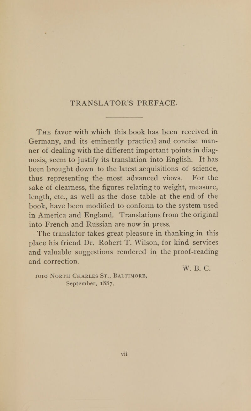 TRANSLATOR'S PREFACE. The favor with which this book has been received in Germany, and its eminently practical and concise man- ner of dealing with the different important points in diag- nosis, seem to justify its translation into English. It has been brought down to the latest acquisitions of science, thus representing the most advanced views. For the sake of clearness, the figures relating to weight, measure, length, etc., as well as the dose table at the end of the book, have been modified to conform to the system used in America and England. Translations from the original into French and Russian are now in press. The translator takes great pleasure in thanking in this place his friend Dr. Robert T. Wilson, for kind services and valuable suggestions rendered in the proof-reading and correction. W. B. C. ioio North Charles St., Baltimore, September, 1887.