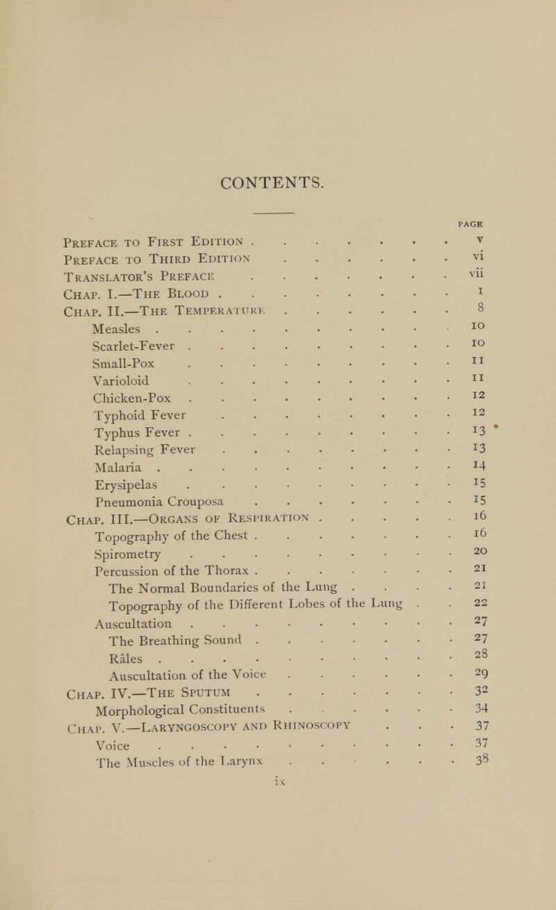 PAGE Preface to First Edition v Preface to Third Edition vi Translator's Preface vii Chap. I.—The Blood 1 Chap. II.—The Temperaturk 8 Measles 10 Scarlet-Fever 10 Small-Pox 11 Varioloid . . • < • • • • 11 Chicken-Pox . . • • • • • • .12 Typhoid Fever 12 Typhus Fever I3 Relapsing Fever . l3 Malaria r4 Erysipelas . x5 Pneumonia Crouposa . . . • • • x5 Chap. III.—Organs of Respiration 16 Topography of the Chest 16 Spirometry 20 Percussion of the Thorax . . . . • • .21 The Normal Boundaries of the Lung . . . .21 Topography of the Different Lobes of the Lung . . 22 Auscultation 27 The Breathing Sound 27 Rales • 28 Auscultation of the Voice 29 Chap. IV.—The Sputum 32 Morphological Constituents 34 Chap. V.—Laryngoscopy and Rhinoscopy ... 37 Voice 37 The Muscles of the Larynx ...... 3s