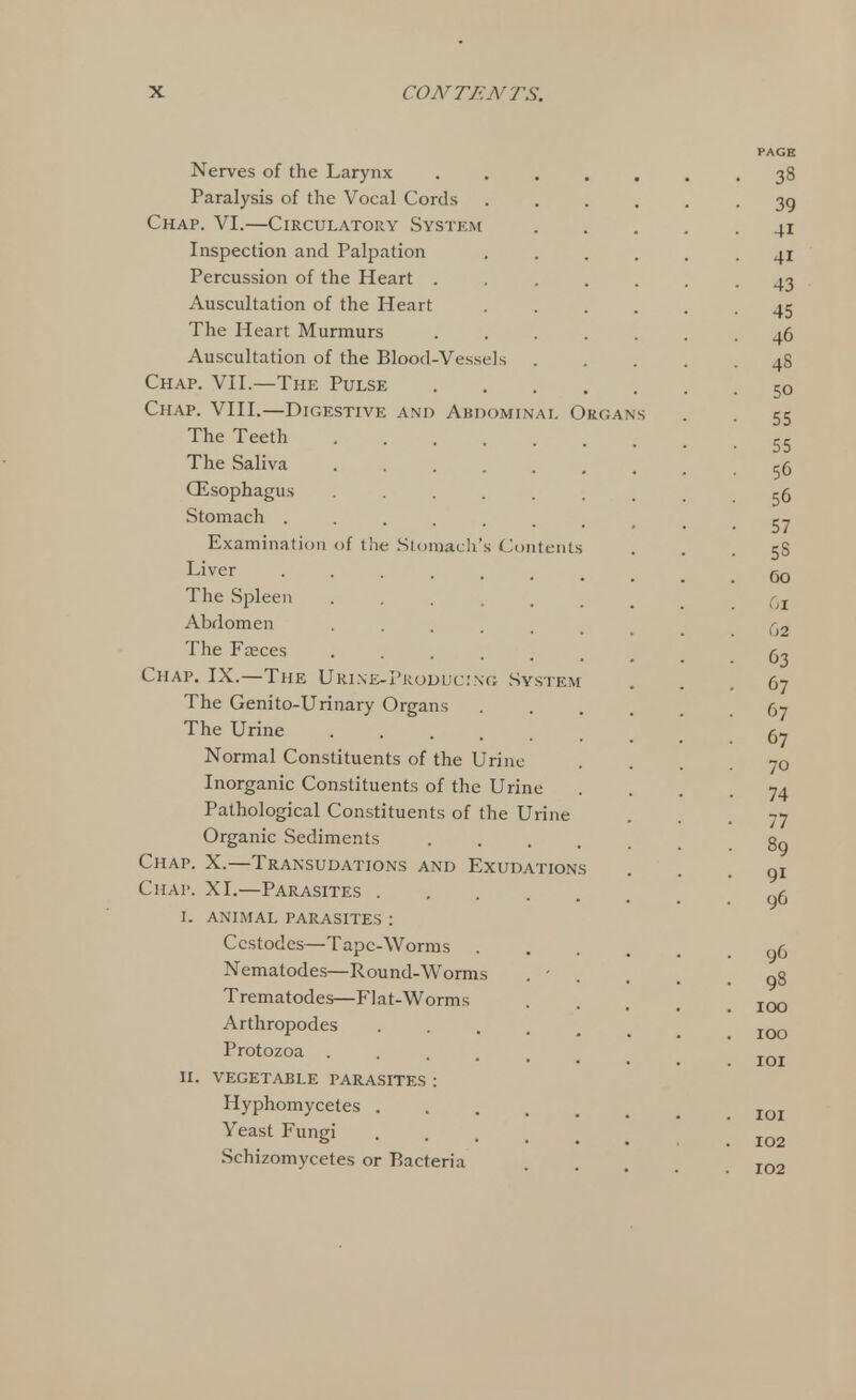 PAGE Nerves of the Larynx ....... 38 Paralysis of the Vocal Cords ..... -39 Chap. VI.—Circulatory System 41 Inspection and Palpation ...... 41 Percussion of the Heart ....... 43 Auscultation of the Heart ...... 45 The Heart Murmurs ....... 46 Auscultation of the Blood-Vessels 4S Chap. VII.—The Pulse 5o Chap. VIII.—Digestive and Abdominal Organs . . 55 The Teeth • • • 55 The Saliva ......... 56 OZsophagus ......... 56 Stomach . . . . . . t . .57 Examination of the Stomach's Contents 58 Liver Oo The Spleen ....... Qr Abdomen ...... ()2 The Faeces 63 Chap. IX.—The Urine-Producing System ... 67 The Genito-Urinary Organs 67 The Urine ^ Normal Constituents of the Urine .... 70 Inorganic Constituents of the Urine .... 74 Pathological Constituents of the Urine • • . 77 Organic Sediments gg Chap. X.—Transudations and Exudations ... 91 Chap. XI.—Parasites g6 I. ANIMAL PARASITES : Ccstodes—Tape-Worms yo Nematodes—Round-Worms . - , . .98 Trematodes—Flat-Worms .... 100 Arthropodes IOO Protozoa ...... IOI II. VEGETABLE PARASITES : Hyphomycetes IOI Yeast Fungi . 102 Schizomycetes or Bacteria . . Tn2