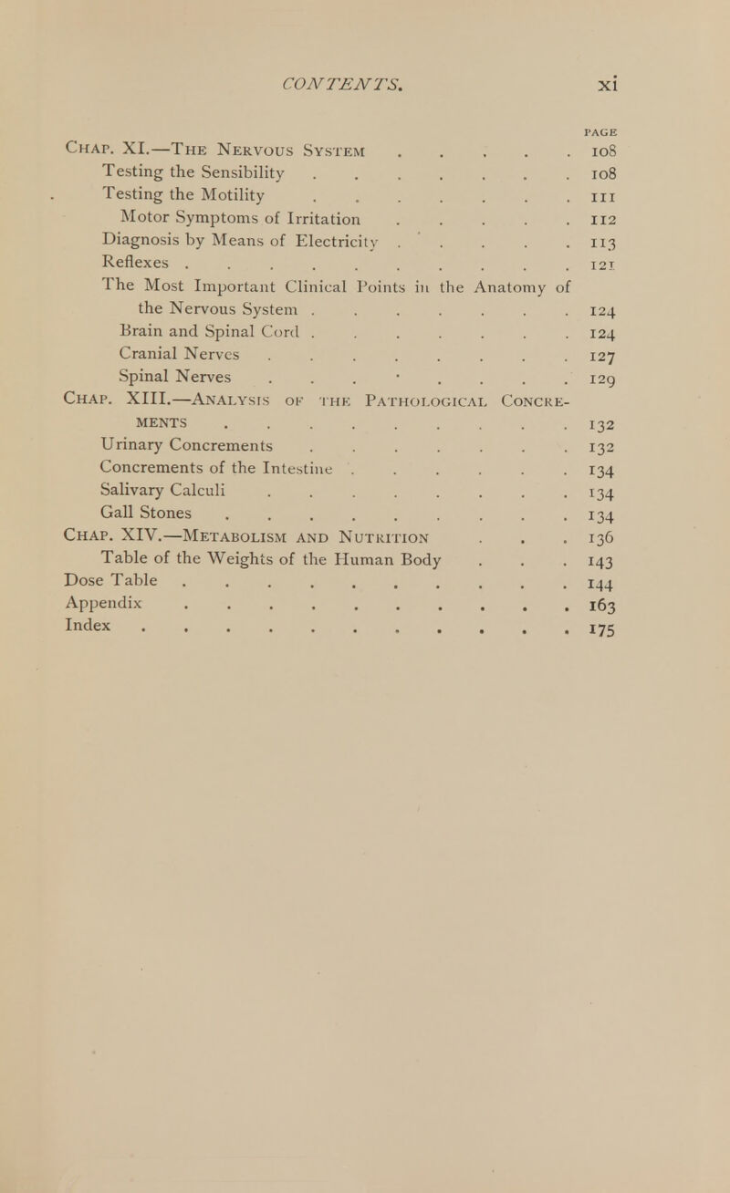 PAGE Chap. XI.—The Nervous System 10S Testing the Sensibility 108 Testing the Motility in Motor Symptoms of Irritation 112 Diagnosis by Means of Electricity . ' . . . .113 Reflexes .......... 121 The Most Important Clinical Points hi the Anatomy of the Nervous System . . . . . . .124 Brain and Spinal Cord ....... 124 Cranial Nerves ........ 127 Spinal Nerves . . . • . . . .129 Chap. XIII.—Analysis ok the Pathological Concre- MENTS . 132 Urinary Concrements ....... 132 Concrements of the Intestine ...... 134 Salivary Calculi . . . . . . . .134 Gall Stones . . . . . . . . .134 Chap. XIV.—Metabolism and Nutrition . . .136 Table of the Weights of the Human Body . . . 143 Dose Table .......... 144 Appendix .......... 163 Index ........... 175