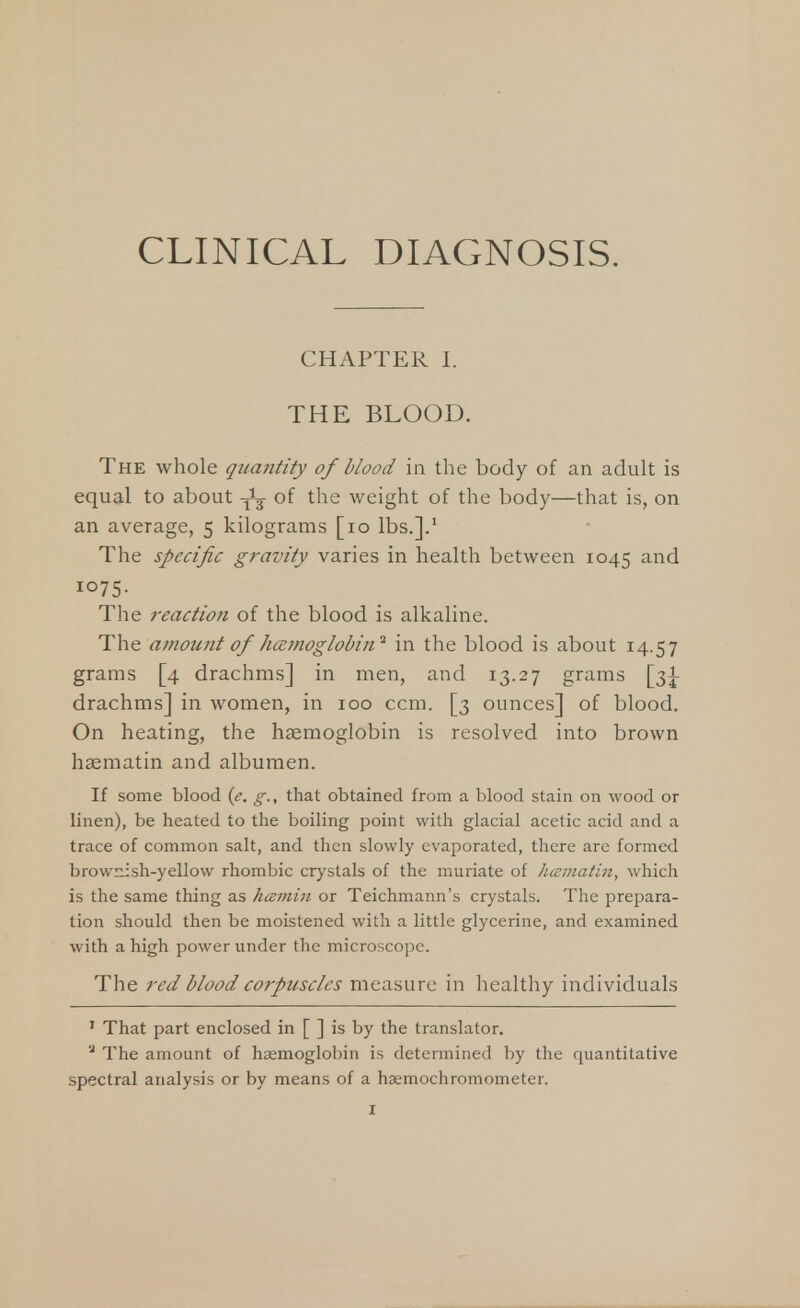 CLINICAL DIAGNOSIS. CHAPTER I. THE BLOOD. The whole qua?itity of blood in the body of an adult is equal to about of the weight of the body—that is, on an average, 5 kilograms [10 lbs.].1 The specific gravity varies in health between 1045 and i°75- The reaction of the blood is alkaline. The amount of 'haemoglobin1 in the blood is about 14.57 grams [4 drachms] in men, and 13.27 grams [31 drachms] in women, in 100 ccm. [3 ounces] of blood. On heating, the haemoglobin is resolved into brown haematin and albumen. If some blood (e. g., that obtained from a blood stain on wood or linen), be heated to the boiling point with glacial acetic acid and a trace of common salt, and then slowly evaporated, there are formed brownish-yellow rhombic crystals of the muriate of hamatin, which is the same thing as hamin or Teichmann's crystals. The prepara- tion should then be moistened with a little glycerine, and examined with a high power under the microscope. The red blood corpuscles measure in healthy individuals 1 That part enclosed in [ ] is by the translator. '2 The amount of haemoglobin is determined by the quantitative spectral analysis or by means of a haemochromometer.