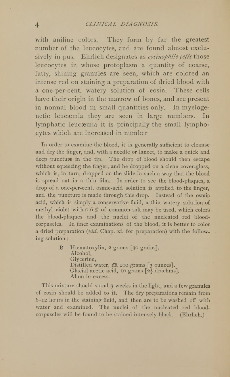 with aniline colors. They form by far the greatest number of the leucocytes, and are found almost exclu- sively in pus. Ehrlich designates as eosinophil cells those leucocytes in whose protoplasm a quantity of coarse, fatty, shining granules are seen, which are colored an intense red on staining a preparation of dried blood with a one-per-cent. watery solution of eosin. These cells have their origin in the marrow of bones, and are present in normal blood in small quantities only. In myeloge- netic leucaemia they are seen in large numbers. In lymphatic leucaemia it is principally the small lympho- cytes which are increased in number In order to examine the blood, it is generally sufficient to cleanse and dry the finger, and, with a needle or lancet, to make a quick and deep puncture in the tip. The drop of blood should then escape without squeezing the finger, and be dropped on a clean cover-glass, which is, in turn, dropped on the slide in such a way that the blood is spread out in a thin film. In order to see the blood-plaques, a drop of a one-per-cent. osmic-acid solution is applied to the finger, and the puncture is made through this drop. Instead of the osmic acid, which is simply a conservative fluid, a thin wateiy solution of methyl violet with 0.6 % of common salt may be used, which colors the blood-plaques and the nuclei of the nucleated red blood- corpuscles. In finer examinations of the blood, it is better to color a dried preparation {vid. Chap. xi. for preparation) with the follow- ing solution : Vf, Hematoxylin, 2 grams [30 grains]. Alcohol, Glycerine, Distilled water, aa 100 grams [3 ounces]. Glacial acetic acid, 10 grams [2^- drachms]. Alum in excess. This mixture should stand 3 weeks in the light, and a few granules of eosin should be added to it. The dry preparations remain from 6-12 hours in the staining fluid, and then are to be washed off with water and examined. The nuclei of the nucleated red blood- corpuscles will be found to be stained intensely black. (Ehrlich.)