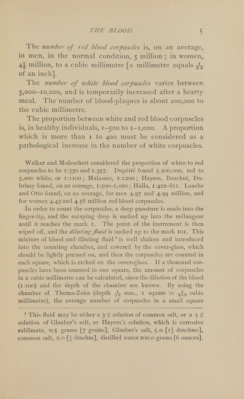 The number of red blood corpuscles is, on an average, in men, in the normal condition, 5 million ; in women, 4| million, to a cubic millimetre [a millimetre equals ^ of an inch]. The number of white blood corpuscles varies between 5,000-10,000, and is temporarily increased after a hearty meal. The number of blood-plaques is about 200,000 to the cubic millimetre. The proportion between white and red blood corpuscles is, in healthy individuals, 1-500 to 1-1,000. A proportion which is more than 1 to 400 must be considered as a pathological increase in the number of white corpuscles. Welker and Moleschott considered the proportion of white to red corpuscles to be 1:330 and 1.357. Duperie found 5.500,000, red to 5,000 white, or i:tioo; Malassez, 1:1200; Hayem, Bouchut, Du- brisay found, on an average, 1:500-1,000; Halla, 1:422-811. Laache and Otto found, on an average, for men 4.97 and 4.99 million, and for women 4.43 and 4.58 million red blood corpuscles. In order to count the corpuscles, a deep puncture is made into the finger-tip, and the escaping drop is sucked up into the me'langeur until it reaches the mark I. The point of the instrument is then wiped off, and the diluting fluid is sucked up to the mark 101. This mixture of blood and diluting fluid 1 is well shaken and introduced into the counting chamber, and covered by the cover-glass, which should be lightly pressed on, and then the corpuscles are counted in each square, which is etched on the cover-glass. If a thousand cor- puscles have been counted in one square, the amount of corpuscles in a cubic millimetre can be calculated, since the dilution of the blood (1:100) and the depth of the chamber are known. By using the chamber of Thoma-Zeiss (depth ^ mm., I square = cubic millimetre), the average number of corpuscles in a small square 1 This fluid may be either a 3 % solution of common salt, or a 5 % solution of Glauber's salt, or Hayem's solution, which is corrosive sublimate, 0.5 grams [7 grains], Glauber's salt, 5.0 [1} drachms], common salt, 2.0 [\ drachm], distilled water 200.0 grams [6 ounces].