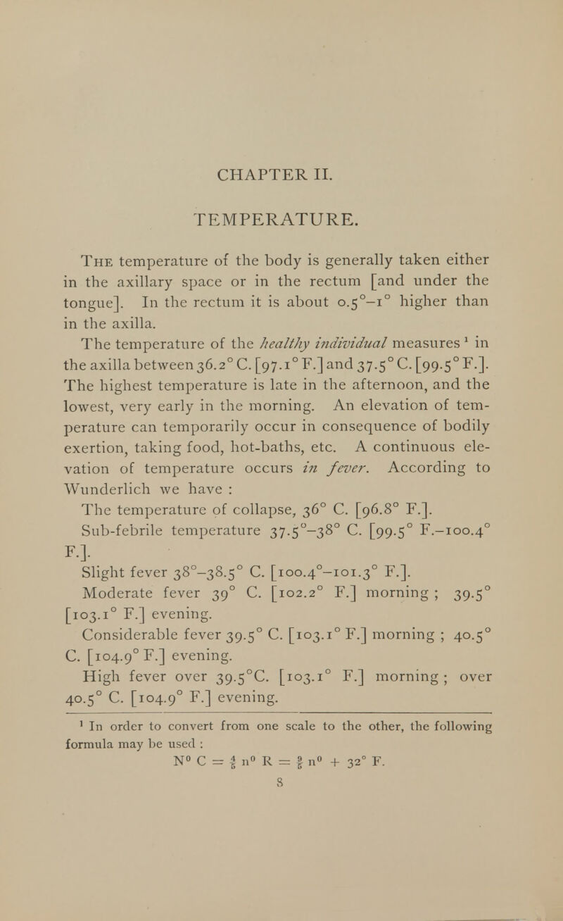 CHAPTER II. TEMPERATURE. The temperature of the body is generally taken either in the axillary space or in the rectum [and under the tongue]. In the rectum it is about o.5°-i° higher than in the axilla. The temperature of the healthy individual measures 1 in the axilla between 36.20 C. [97.10 F.] and 37.50 C. [99.5° F.]. The highest temperature is late in the afternoon, and the lowest, very early in the morning. An elevation of tem- perature can temporarily occur in consequence of bodily exertion, taking food, hot-baths, etc. A continuous ele- vation of temperature occurs in fever. According to Wunderlich we have : The temperature of collapse, 360 C. [96.8° F.]. Sub-febrile temperature 37.5°-38° C. [99.50 F.-100.40 F.]. Slight fever 38°-38.5° C. [ioo.4°-ioi.3° F.]. Moderate fever 390 C. [102.20 F.] morning ; 39.50 [103.i° F.] evening. Considerable fever 39.50 C. [103.i° F.] morning ; 40.50 C. [104.90 F.] evening. High fever over 39-5°C. [103.i° F.] morning; over 40.50 C. [104.90 F.] evening. 1 In order to convert from one scale to the other, the following formula may be used : N° C = I n° R = § n° + 32° F.