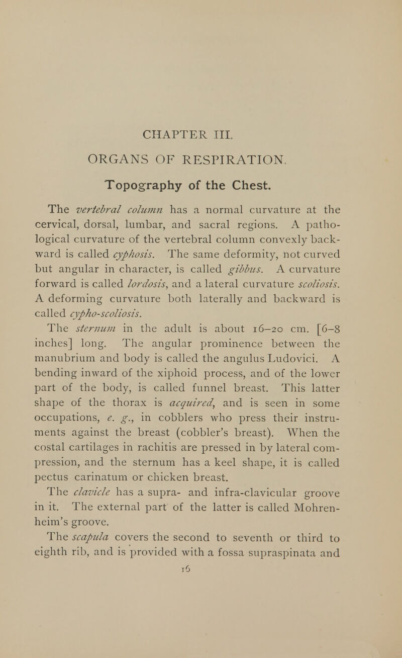 CHAPTER III ORGANS OF RESPIRATION. Topography of the Chest. The vertebral column has a normal curvature at the cervical, dorsal, Lumbar, and sacral regions. A patho- logical curvature of the vertebral column convexly back- ward is called cyphosis. The same deformity, not curved but angular in character, is called gibbus. A curvature forward is called lordosis, and a lateral curvature scoliosis. A deforming curvature both laterally and backward is called cypho-scoliosis. The sternum in the adult is about 16-20 cm. [6-8 inches] long. The angular prominence between the manubrium and body is called the angulus Ludovici. A bending inward of the xiphoid process, and of the lower part of the body, is called funnel breast. This latter shape of the thorax is acquired, and is seen in some occupations, e. g., in cobblers who press their instru- ments against the breast (cobbler's breast). When the costal cartilages in rachitis are pressed in by lateral com- pression, and the sternum has a keel shape, it is called pectus carinatum or chicken breast. The clavicle has a supra- and infra-clavicular groove in it. The external part of the latter is called Mohren- heim's groove. The scapula covers the second to seventh or third to eighth rib, and is provided with a fossa supraspinata and