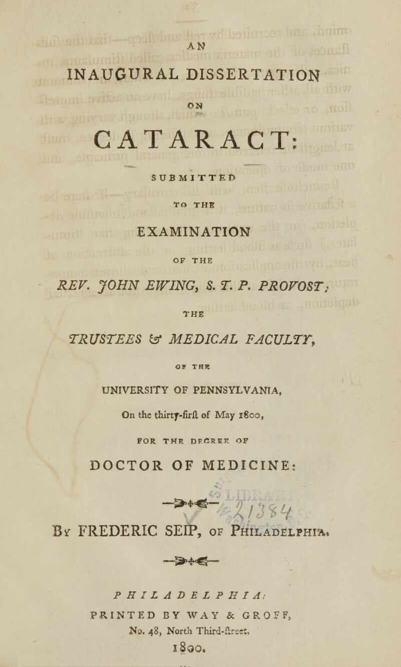 AN INAUGURAL DISSERTATION ON CATARACT: SUBMITTED TO THE EXAMINATION OF THE REV. JOHN EWING, S. T. P. PROVOST; THE TRUSTEES & MEDICAL FACULTT, OF THE UNIVERSITY OF PENNSYLVANIA, On the thirtf-firft of May 1800, FOR THE DFCREF. OF DOCTOR OF MEDICINE: ->♦♦- /y Br FREDERIC SEIP, of Philadelphia* PHILADELPHIA: PRINTED BY WAY & GROFF, No. 48, North Third-firs::. l800.
