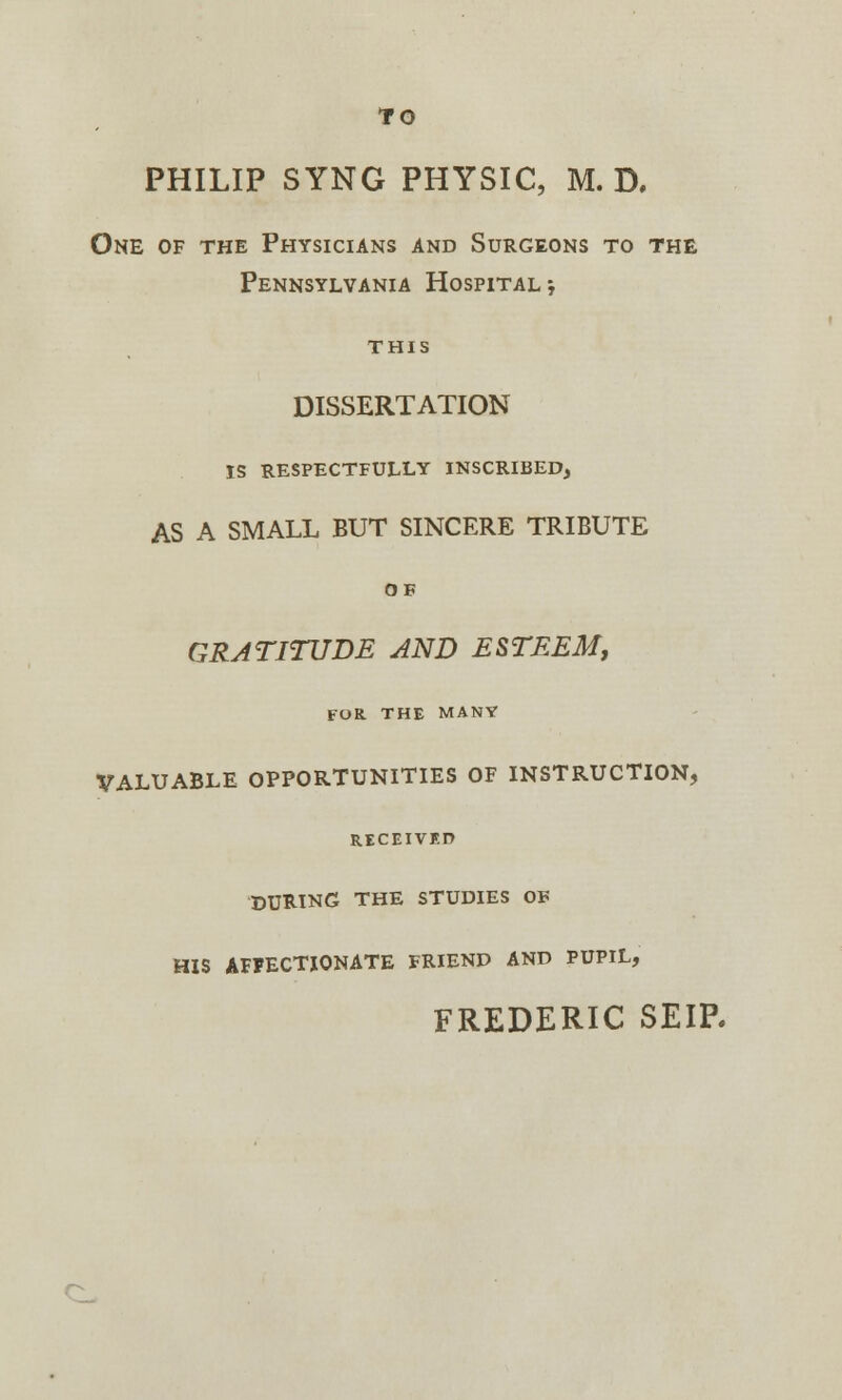 TO PHILIP SYNG PHYSIC, M. D. One of the Physicians and Surgeons to the Pennsylvania Hospital; THIS DISSERTATION IS RESPECTFULLY INSCRIBED, AS A SMALL BUT SINCERE TRIBUTE OB GRATITUDE AND ESTEEM, FOE. THE MANY VALUABLE OPPORTUNITIES OF INSTRUCTION, RECEIVED DURING THE STUDIES OF HIS AFFECTIONATE FRIEND AND PUPIL, FREDERIC SEIP.