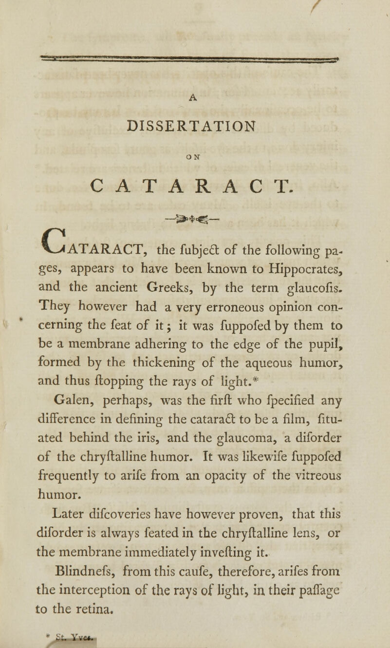 c A DISSERTATION ON CATARACT. lATARACT, the fubjed of the following pa- ges, appears to have been known to Hippocrates, and the ancient Greeks, by the term glaucofis. They however had a very erroneous opinion con- cerning the feat of it; it was fuppofed by them to be a membrane adhering to the edge of the pupil, formed by the thickening of the aqueous humor, and thus flopping the rays of light.* Galen, perhaps, was the firft who fpecified any difference in defining the cataract to be a film, fitu- ated behind the iris, and the glaucoma, a diforder of the chryftalline humor. It was likewife fuppofed frequently to arife from an opacity of the vitreous humor. Later difcoveries have however proven, that this diforder is always feated in the chryftalline lens, or the membrane immediately inverting it. Blindnefs, from this caufe, therefore, arifes from the interception of the rays of light, in their paffage to the retina. - U. Vvc*.