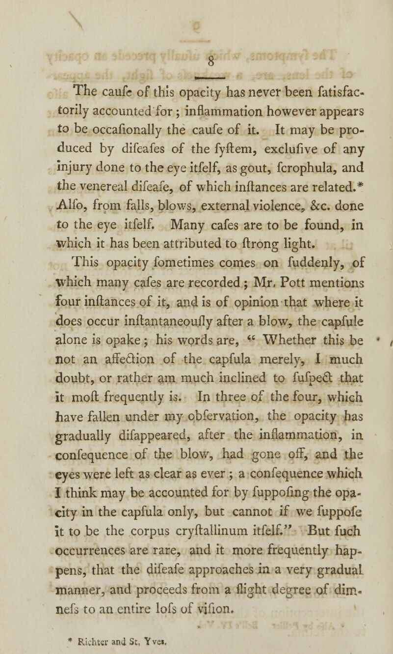 The caufe of this opacity has never been fatisfac- torily accounted for ; inflammation however appears to be occafionally the caufe of it. It may be pro- duced by difeafes of the fyftem, exclufive of any injury done to the eye itfelf, as gout, fcrophula, and the venereal difeafe, of which inftances are related.* Alfo, from falls, blows, external violence, &c. done to the eye itfelf. Many cafes are to be found, in which it has been attributed to ftrong light. This opacity fometimes comes on fuddenly, of which many cafes are recorded ; Mr, Pott mentions four inftances of it, and is of opinion that where it does occur inftantaneoufly after a blow, the capfule alone is opake; his words are,  Whether this be not an affe&ion of the capfula merely, I much doubt, or rather am much inclined to fufpecl: that it moft frequently is. In three of the four, which have fallen under my obfervation, the opacity has gradually difappeared, after the inflammation, in confequence of the blow, had gone off, and the eyes were left as clear as ever ; a confequence which I think may be accounted for by fuppofmg the opa- city in the capfula only, but cannot if we fuppofe it to be the corpus cryftallinum itfelf-' But fuch occurrences are rare, and it more frequently hap- pens, that the difeafe approaches in a very gradual manner, and proceeds from a flight degree of dim- nefs to an entire lofs of vifton. * Richter and Sc, Yvei.