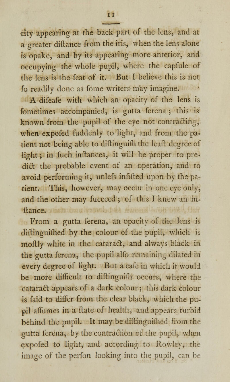 city appearing at the back part of the lens, and at a greater diftance from the iris, when the lens alone is opake, and by its appearing more anterior, and occupying the whole pupil, where the capfule of the lens is the feat of it. But I believe this is not fo readily done as fome writers may imagine. A difeafe with which an opacity of the lens is fometimes accompanied, is gutta ferena ; this is known from the pupil of the eye not contracting, when expofed fuddenly to light, and from the pa- tient not being able to diftinguifh the lead degree of light; in fuch inftances, it will be proper to pre- dict the probable event of an operation, and to avoid performing it, unlefs infilled upon by the pa- tient. This, however, may occur in one eye only, and the other may fucceed; of this I knew an in- ftance. From a gutta ferena, an opacity of the lens is diflinguifhed by the colour of the pupil, which is moftly white in the cataract, and always black in the gutta ferena, the pupil alfo remaining dilated hi every degree of light. But a cafe in which it would be more difficult to diftinguifh occurs, where the cataract appears of a dark colour; this dark colour is faid to differ from the clear black, which the pu- pil aflumes in a ftate of health, and appears turbid behind the pupil. It may be difiinguifhed from the gutta ferena, by the contraction of the pupil, when expofed to light, and according to Rowley, the image of the perfon looking into the pupil, can be