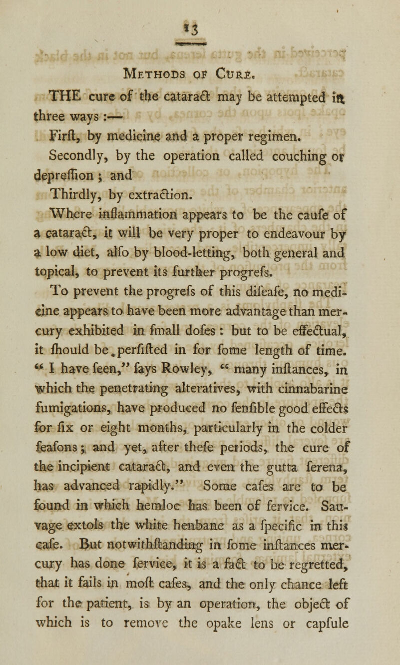 *3 Methods of Curs. THE cure of the cataract may be attempted in three ways :— Firft, by medicine and a proper regimen. Secondly, by the operation called couching or depremon ; and Thirdly, by extraction. Where inflammation appears to be the caufe of a cataract, it will be very proper to endeavour by a low diet, alfo by blood-letting, both general and topical, to prevent its further progrefs. To prevent the progrefs of this difeafe, no medi- cine appears to have been more advantage than mer- cury exhibited in fmall dofes : but to be effectual, it mould be.perfifted in for fome length of time. w I have feen, fays Rowley,  many inftances, in which the penetrating alteratives, with cinnabarine fumigations, have produced no fenfible good effects for fix or eight months, particularly in the colder feafons; and yet, after thefe periods, the cure of the incipient cataract, and even the gutta ferena, has advanced rapidly. Some cafes are to be found in which hemloc has been of fervice. Sau- vage extols the white henbane as a fpecific in this cafe. But notwithstanding in fome inilanees mer- cury has done fervice, it is a fa£t to be regretted, that it fails in mod cafes, and the only chance left for the patient, is by an operation, the object of which is to remove the opake lens or capfule