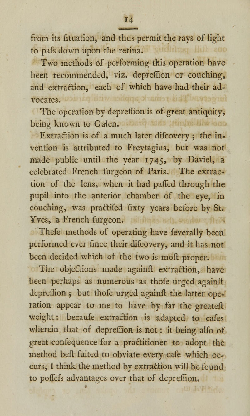 H from its fituation, and thus permit the rays of light to pafs down upon the retina. Two methods of performing this operation have been recommended, viz. depreffion or couching, and extraction, each of which have had their ad- vocates. The operation by depreffion is of great antiquity, being known to Galen. Extraction is of a much later difcovery ; the in- vention is attributed to Freytagius, but was not made public until the year 1745, by Daviel, a celebrated French furgeon of Paris. The extrac- tion of the lens, when it had paned through the pupil into the anterior chamber of the eye, in couching, was practifed fixty years before by St. Yves, a French furgeon. Thefe methods of operating have feverally been performed ever fince their difcovery, and it has not been decided which of the two is moft proper. The objections made againfl: extraction, have been perhaps as numerous as thofe urged again ft depreffion ; but thofe urged againfl the latter ope- ration appear to me to have by far the greatefl weight: becaufe extraction is adapted to cafes wherein that of depreffion is not: it being alfo of great confequence for a practitioner to adopt the method beft fuited to obviate every cafe which oc- curs, I think the method by extraction will be found to pofiefs advantages over that of depreffion.