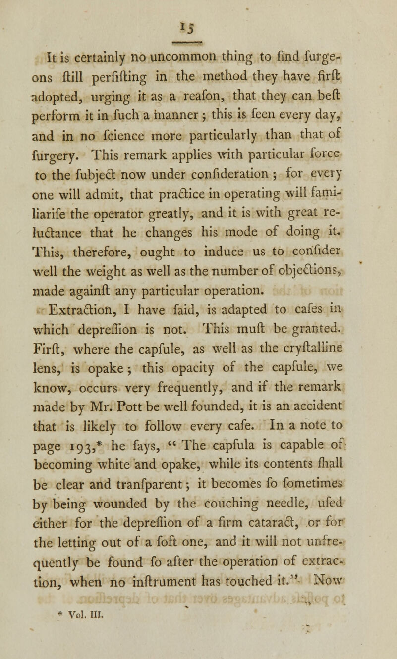 ons ftill perfifting in the method they have firft adopted, urging it as a reafon, that they can beft perform it in fuch a manner ; this is feen every day, and in no fcience more particularly than that of furgery. This remark applies with particular force to the fubject now under confideration ; for every one will admit, that practice in operating will fami- liarife the operator greatly, and it is with great re- luctance that he changes his mode of doing it. This, therefore, ought to induce us to con'hder well the weight as well as the number of objections, made againft any particular operation. Extraction, I have faid, is adapted to cafes in which depreflion is not. This muft be granted. Firft, where the capfule, as well as the cryftalline lens, is opake ; this opacity of the capfule, we know, occurs very frequently, and if the remark made by Mr. Pott be well founded, it is an accident that is likely to follow every cafe. In a note to page 193,* he fays,  The capfula is capable of becoming white and opake, while its contents mall be clear and tranfparent; it becomes fo fometimes by being wounded by the couching needle, ufed either for the depreflion of a firm cataract, or for the letting out of a foft one, and it will not unfre- quently be found fo after the operation of extrac- tion, when no inftrument has touched it. Now * Vol. III.