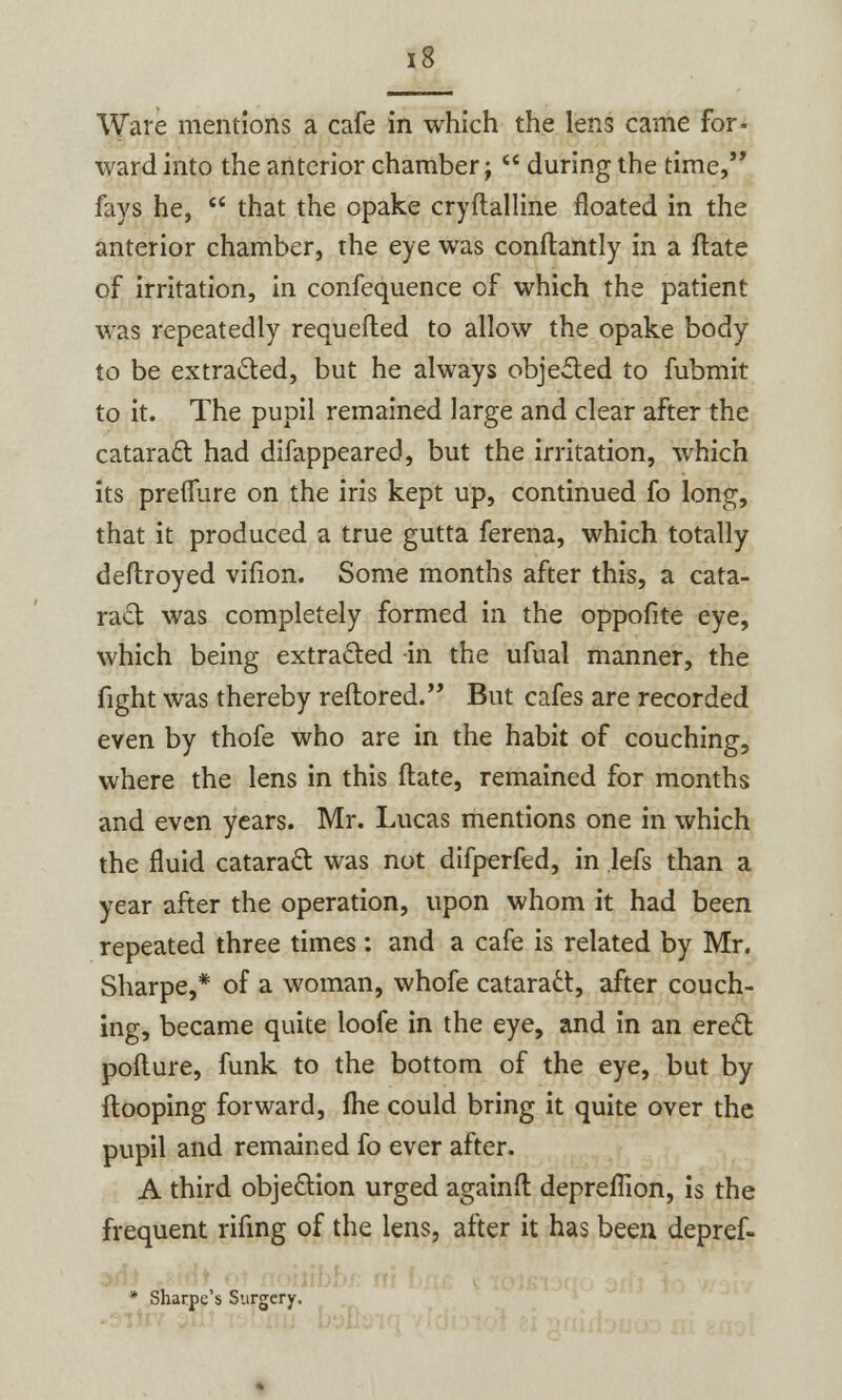 Ware mentions a cafe in which the lens came for- ward into the anterior chamber;  during the time, fays he,  that the opake cryftalline floated in the anterior chamber, the eye was conftantly in a (late of irritation, in confequence of which the patient was repeatedly requefted to allow the opake body to be extracted, but he always objected to fubmit to it. The pupil remained large and clear after the cataract had difappeared, but the irritation, which its preflure on the iris kept up, continued fo long, that it produced a true gutta ferena, which totally deftroyed vifion. Some months after this, a cata- ract was completely formed in the oppofite eye, which being extracted in the ufual manner, the fight was thereby reftored. But cafes are recorded even by thofe who are in the habit of couching, where the lens in this ftate, remained for months and even years. Mr. Lucas mentions one in which the fluid cataract was not difperfed, in lefs than a year after the operation, upon whom it had been repeated three times: and a cafe is related by Mr. Sharpe,* of a woman, whofe cataradt, after couch- ing, became quite loofe in the eye, and in an erect pofture, funk to the bottom of the eye, but by Hooping forward, fhe could bring it quite over the pupil and remained fo ever after. A third objection urged againfl: depreflion, is the frequent rifing of the lens, after it has been depref- * Sharpe's Surgery.