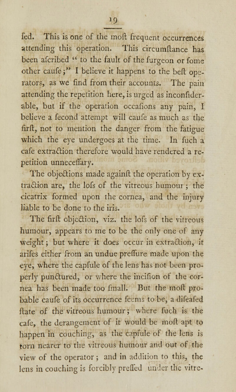 fed. This is one of the moil frequent occurrences attending this operation. This circumflance has been afcribed  to the fault of the furgeon or fome other caufe ;■ I believe it happens to the befl ope- rators, as we find from their accounts. The pain attending the repetition here, is urged as inconfider- able, but if the operation occafions any pain, I believe a fecond attempt \vill caufe as much as the firfl, not to mention the danger from the fatigue which the eye undergoes at the time. In fuch a cafe extraction therefore would have rendered a re- petition unnecefTary. The objections made againfl the operation by ex- traction are, the lofs of the vitreous humour; the cicatrix formed upon the cornea, and the injury liable to be done to the iris. The firfl objection, viz. the lofs of the vitreous humour, appears to me to be the only one of any weight; but where it does occur in extraction, it arifes either from an undue preffure made upon the eye, where the capfule of the lens has not been pro- perly punctured, or where the incifion of the cor- nea has been made too fmall. But the mod pro- bable caufe of its occurrence feems to be, a difeafed ftate of the vitreous humour; where fuch is the cafe, the derangement of it would be mod apt to happen in couching, as the capfule of the lens is torn nearer to the vitreous humour and out of the view of the operator; and in addition to this, the lens in couching is forcibly prefled under the vitre-