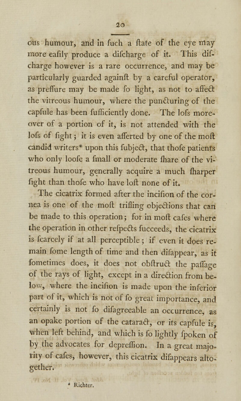 dus humour, and In fuch a flate of the eye may more eafily produce a difcharge of it. This dis- charge however is a rare occurrence, and may be particularly guarded againft by a careful operator, as preffure may be made fo light, as not to affect the vitreous humour, where the puncturing of the capfule has been Sufficiently done. The lofs more- over of a portion of it, is not attended with the lofs of fight; it is even afferted by one of the moft candid writers* upon this Subject, that thofe patients who only loofe a fmall or moderate fhare of the vi- treous humour, generally acquire a much (harper fight than thofe who have loft none of it. The cicatrix formed after the incifion of the cor- nea is one of the moft trifling objections that can be made to this operation; for in moft cafes where the operation in other refpetts Succeeds, the cicatrix is Scarcely if at all perceptible; if even it does re- main fome length of time and then disappear, as it Sometimes does, it does not obftrucl: the paflage of the rays of light, except in a direction from be- low, where the incifion is made upon the inferior part oS it, which is not oS So great importance, and certainly is not So diSagreeable an occurrence, as an opake portion of the cataract, or its capfule is, when leSt behind, and which is So lightly Spoken of by the advocates Sor depreffion. In a great majo- rity oS caSes, however, this cicatrix disappears alto- gether. Richter.