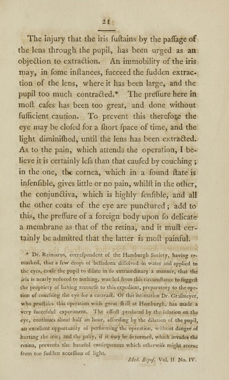 The injury that the iris fuftains by the paffage of the lens through the pupil, has been urged as an objection to extraction. An immobility of the iris may, in fome inflances, fucceed the fudden extrac- tion of the lens, where it has been large, and the pupil too much contracted.* The preilure here in molt cafes has been too great, and done without fufficient caution. To prevent this therefore the eye may be clofed for a fhort fpace of time, and the light diminilhed, until the lens has been extracted. As to the pain, which attends the operation, I be- lieve it is certainly lefs than that caufed by couching ; in the one, the cornea, which in a found ftate is infenfible, gives little or no pain, whilft in the other, the conjunctiva, which is highly fenfible, and all the other coats of the eye are punctured ; add to this, the preifure of a foreign body upon fo delicate a membrane as that of the retina, and it mult cer- tainly be admitted that the latter is mod painful. * Dr. Reimarus, correfpondent of the Hamburgh Society, having re- marked, that a few drops of belladona difiblved in water and applied to the eyes, caufe the pupil to dilate in fo extraordinary a manner, that the iris is nearly reduced to nothing, was led from this circumftance to fuggeft the propriety of having recourfe to this expedient, preparatory to the ope- tion of couching the eye for a cat?.ra6c. Of this intimation Dr. Grafmeyer, who pradtifes this operation with great fkill at Hamburgh, has made a very fuccefsful experiment. The effect produced by the iolution on the eye, continues about half an hour, affording by the dilation of the pupil, an excellent opportunity of performing the operation, without danger of hurting the iris; and the pally, if it may be fo termed, which invades the retina, prevents the baneful confequences which otherwifc might accrue from too fudden acceflion of light. Med. Rrpof. Vol. II No. IV.