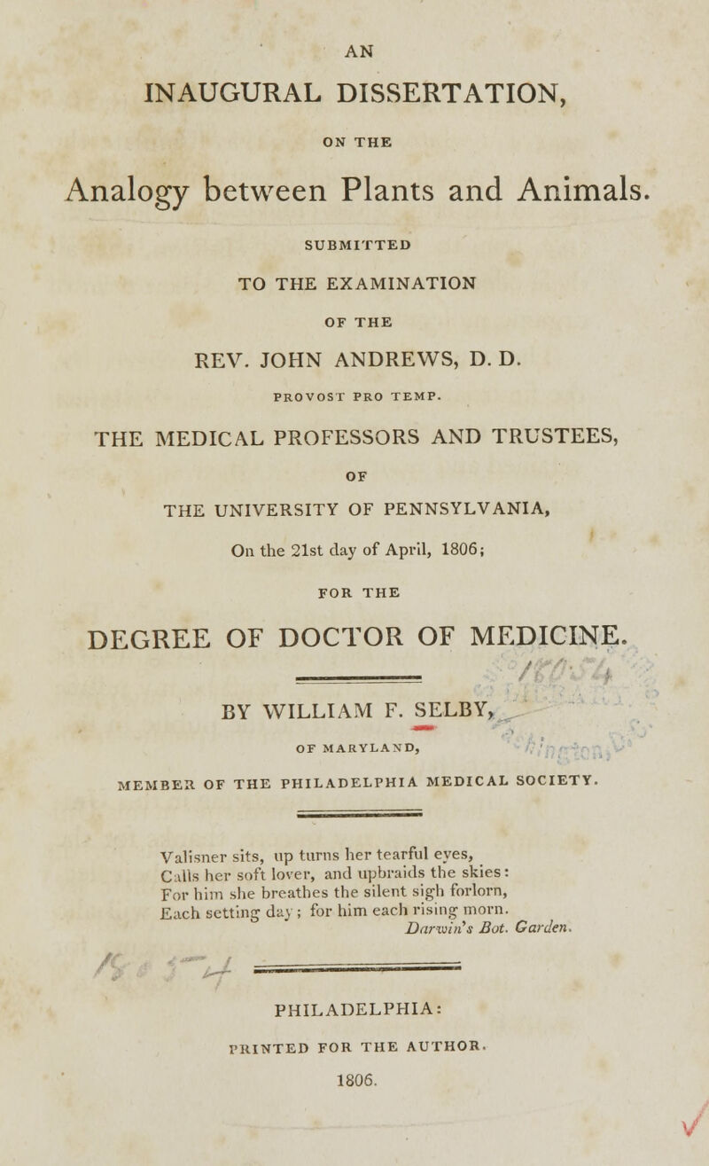 AN INAUGURAL DISSERTATION, ON THE Analogy between Plants and Animals. SUBMITTED TO THE EXAMINATION OF THE REV. JOHN ANDREWS, D. D. PROVOST PRO TEMP. THE MEDICAL PROFESSORS AND TRUSTEES, OF THE UNIVERSITY OF PENNSYLVANIA, On the 21st day of April, 1806; FOR THE DEGREE OF DOCTOR OF MEDICINE. BY WILLIAM F. SELBY, OF MARYLAND, MEMBER OF THE PHILADELPHIA MEDICAL SOCIETY. Valisner sits, up turns her tearful eyes, Culls her soft lover, and upbraids the skies: For him she breathes the silent sigh forlorn, Each setting day ; for him each rising morn. Darwin s Bot. Garden. A PHILADELPHIA: PRINTED FOR THE AUTHOR- 1806.