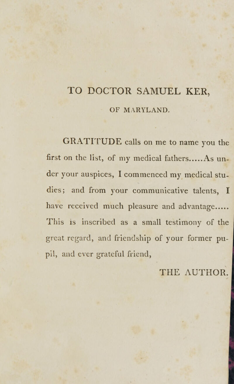 TO DOCTOR SAMUEL KER, OF MARYLAND. GRATITUDE calls on me to name you the first on the list, of my medical fathers As un- der your auspices, I commenced my medical stu- dies; and from your communicative talents, I have received much pleasure and advantage This is inscribed as a small testimony of the great regard, and friendship of your former pu- pil, and ever grateful friend, THE AUTHOR.