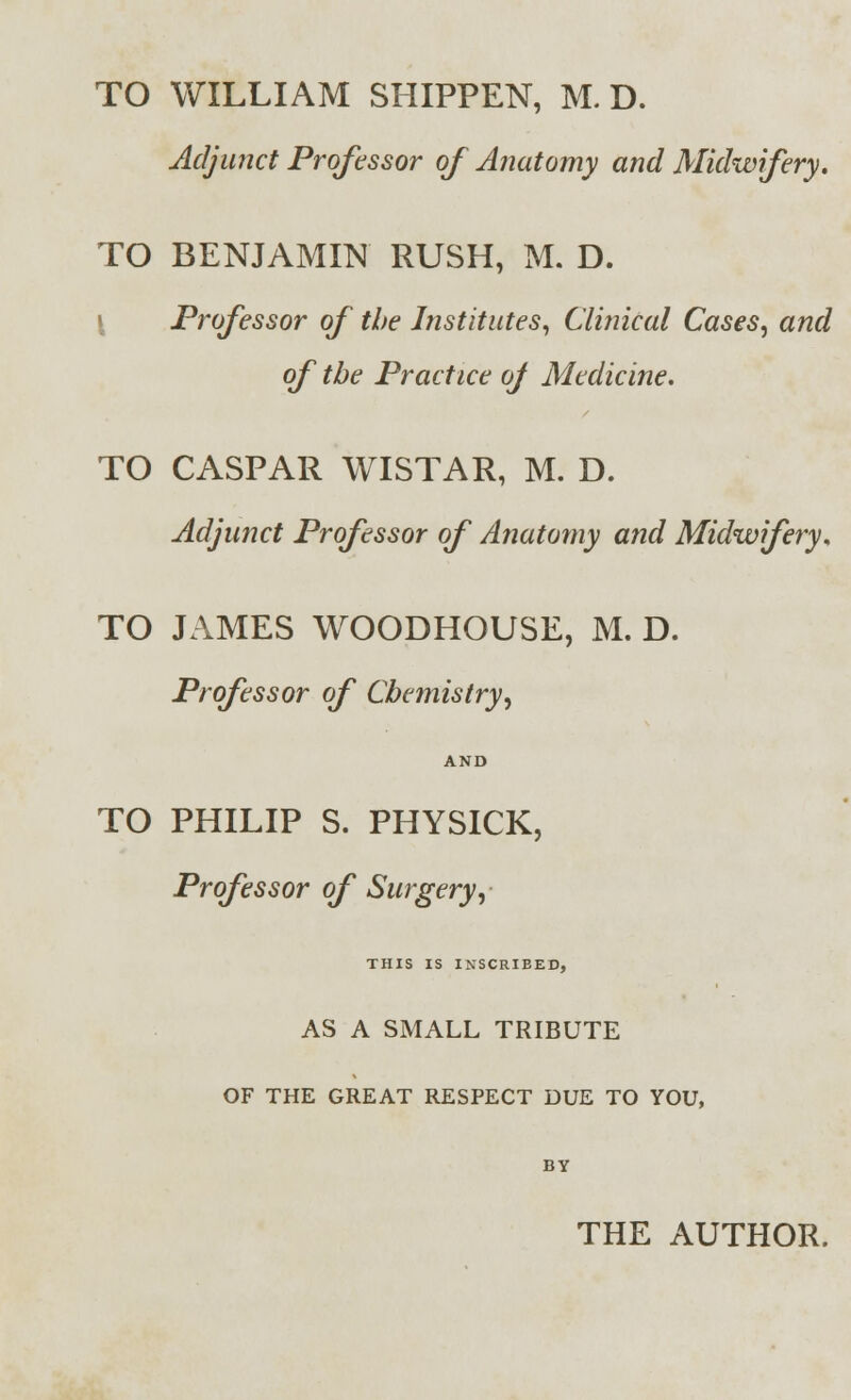 TO WILLIAM SHIPPEN, M. D. Adjunct Professor of Anatomy and Midwifery. TO BENJAMIN RUSH, M. D. Professor of the Institutes, Clinical Cases, and of the Practice oj Medicine. TO CASPAR WISTAR, M. D. Adjunct Professor of Anatomy and Midwifery. TO JAMES WOODHOUSE, M. D. Professor of Chemistry, AND TO PHILIP S. PHYSICK, Professor of Surgery, THIS IS INSCRIBED, AS A SMALL TRIBUTE OF THE GREAT RESPECT DUE TO YOU, BY