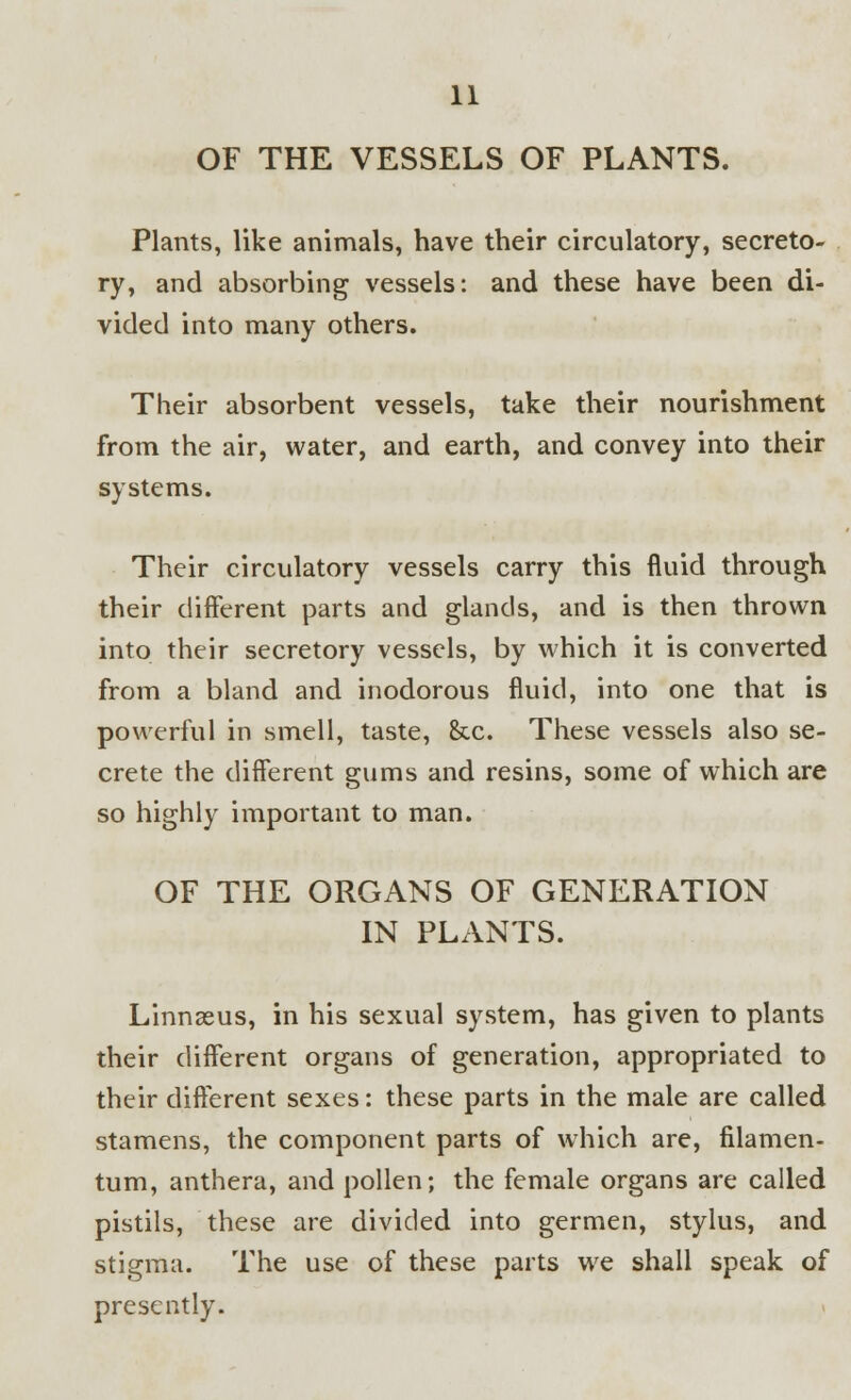 OF THE VESSELS OF PLANTS. Plants, like animals, have their circulatory, secreto- ry, and absorbing vessels: and these have been di- vided into many others. Their absorbent vessels, take their nourishment from the air, water, and earth, and convey into their systems. Their circulatory vessels carry this fluid through their different parts and glands, and is then thrown into their secretory vessels, by which it is converted from a bland and inodorous fluid, into one that is powerful in smell, taste, See. These vessels also se- crete the different gums and resins, some of which are so highly important to man. OF THE ORGANS OF GENERATION IN PLANTS. Linnasus, in his sexual system, has given to plants their different organs of generation, appropriated to their different sexes: these parts in the male are called stamens, the component parts of which are, filamen- tum, anthera, and pollen; the female organs are called pistils, these are divided into germen, stylus, and stigma. The use of these parts we shall speak of presently.