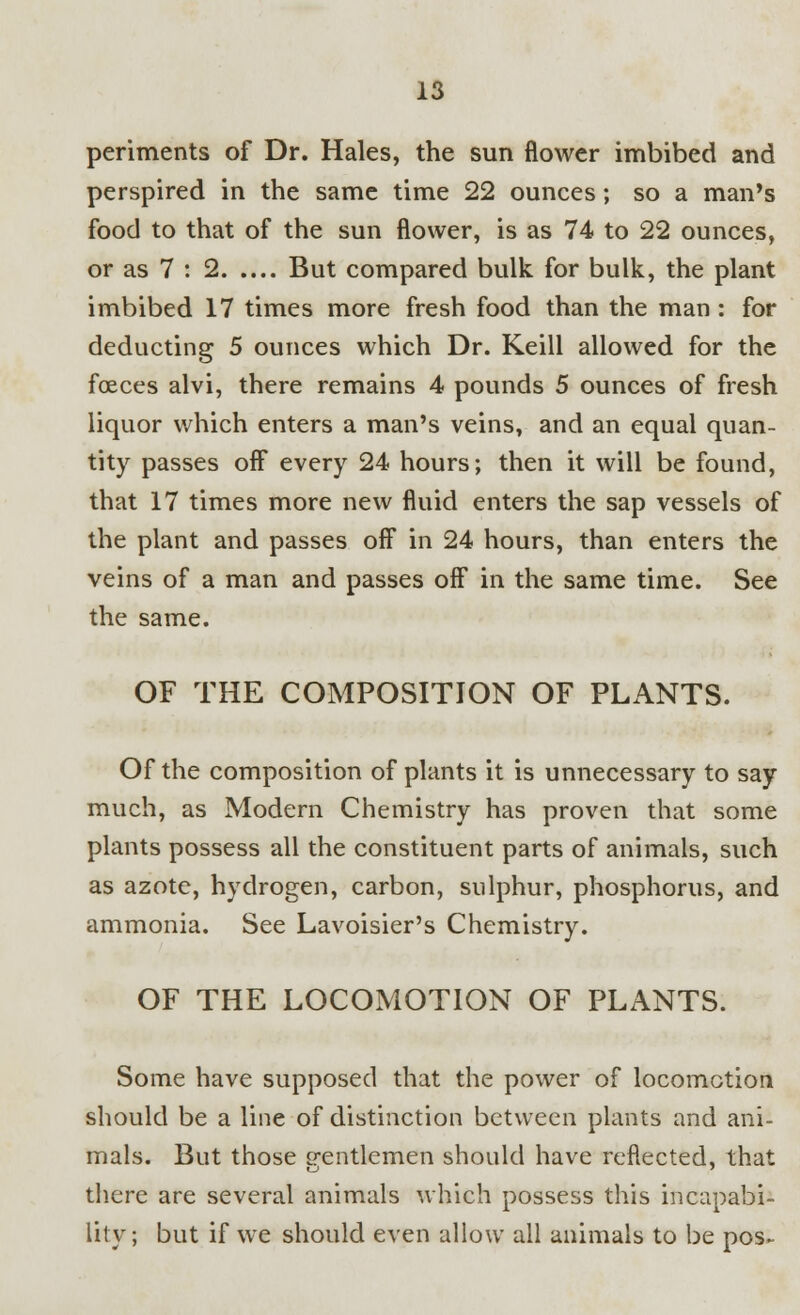 periments of Dr. Hales, the sun flower imbibed and perspired in the same time 22 ounces; so a man's food to that of the sun flower, is as 74 to 22 ounces, or as 7 : 2 But compared bulk for bulk, the plant imbibed 17 times more fresh food than the man: for deducting 5 ounces which Dr. Keill allowed for the fceces alvi, there remains 4 pounds 5 ounces of fresh liquor which enters a man's veins, and an equal quan- tity passes off every 24 hours; then it will be found, that 17 times more new fluid enters the sap vessels of the plant and passes off in 24 hours, than enters the veins of a man and passes off in the same time. See the same. OF THE COMPOSITION OF PLANTS. Of the composition of plants it is unnecessary to say much, as Modern Chemistry has proven that some plants possess all the constituent parts of animals, such as azote, hydrogen, carbon, sulphur, phosphorus, and ammonia. See Lavoisier's Chemistry. OF THE LOCOMOTION OF PLANTS. Some have supposed that the power of locomotion should be a line of distinction between plants and ani- mals. But those crentlemen should have reflected, that there are several animals which possess this incapabi- lity; but if we should even allow all animals to be pos~