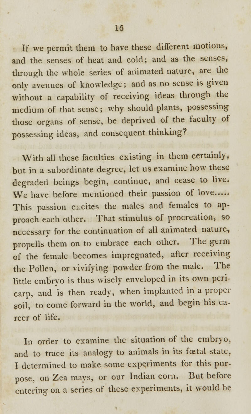 If we permit them to have these different motions, and the senses of heat and cold; and as the senses, through the whole series of animated nature, are the only avenues of knowledge; and as no sense is given without a capability of receiving ideas through the medium of that sense; why should plants, possessing those organs of sense, be deprived of the faculty of possessing ideas, and consequent thinking? With all these faculties existing in them certainly, but in a subordinate degree, let us examine how these degraded beings begin, continue, and cease to live. We have before mentioned their passion of love This passion excites the males and females to ap- proach each other. That stimulus of procreation, so necessary for the continuation of all animated nature, propells them on to embrace each other. The germ of the female becomes impregnated, after receiving the Pollen, or vivifying powder from the male. The little embryo is thus wisely enveloped in its own peri- carp, and is then ready, when implanted in a proper soil, to come forward in the world, and begin his ca- reer of life. In order to examine the situation of the embryo, and to trace its analogy to animals in its fcetal state, I determined to make some experiments for this pur- pose, on Zea mays, or our Indian corn. But before entering on a series of these experiments, it would be