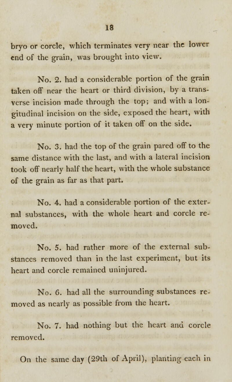 bryo or corcle, which terminates very near the lower end of the grain, was brought into view. No. 2. had a considerable portion of the grain taken off near the heart or third division, by a trans- verse incision made through the top; and with a lon- gitudinal incision on the side, exposed the heart, with a very minute portion of it taken off on the side. No. 3. had the top of the grain pared off to the same distance with the last, and with a lateral incision took off nearly half the heart, with the whole substance of the grain as far as that part. No. 4. had a considerable portion of the exter- nal substances, with the whole heart and corcle re- moved. No. 5. had rather more of the external sub- stances removed than in the last experiment, but its heart and corcle remained uninjured. No. 6. had all the surrounding substances re- moved as nearly as possible from the heart. No. 7. had nothing but the heart and corcle removed. On the same day (29th of April), planting each in