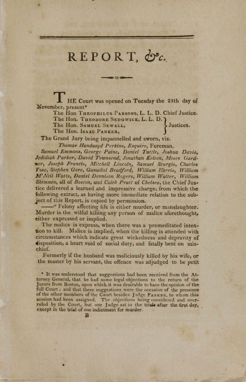 REPORT, &c. A HE Court was opened on Tuesday the 25th day of November, present* The Hon Theophilus Parsons, L. L. D. Chief Justice. The Hon. Theodore Sedgwick, L. L. D.J The Hon. Samuel Sewall, L Justices. The Hon. Isaac Parker, J The Grand Jury being impannelled and sworn, viz. Thomas Handasyd Perkins, Esquire, Foreman. Samuel Emmons, George Paine, Daniel Tuttle, Joshua Davis, Jedidiah Parker, David Townsend, Jonathan Kelton, Moses Gard- ner, Joseph Francis, Mitchell Lincoln, Samuel Sturgis, Charles Vose, Stephen Gore, Gamaliel Bradford, William Harris, William M'Neil Watts, Daniel Dennison Rogers, William Walter, William Shimmin, all of Boston, and Caleb Pratt of Chelsea, the Chief Jus- tice delivered a learned and impressive charge, from which the following extract, as having more immediate relation to the sub- ject of this Report, is copied by permission.  Felony affecting life is either murder, or manslaughter. Murder is the wilful killing any person of malice aforethought, either expressed or implied. The malice is express, when there was a premeditated inten- tion to kill. Malice is implied, when the killing is attended with circumstances which indicate great wickedness and depravity of disposition, a heart void of social duty, and fatally bent on mis- chief. Formerly if the husband was maliciously killed by his wife, or the master by his servant, the offence was adjudged to be petit * It was understood that suggestions had been received from the At- torney General, that he had some legal objections to the return of the Jurors from Boston, upon which it was desirable to have the opinion of the full Court; and that these suggestions were the occasion of the presence of the other members of the Court besides J idg'e Parker, to whom this session had been assigned. The objections being considered and over- ruled by the Court, but one Judge sat in the trials after the first day, except in the trial of one indictment for murder. B