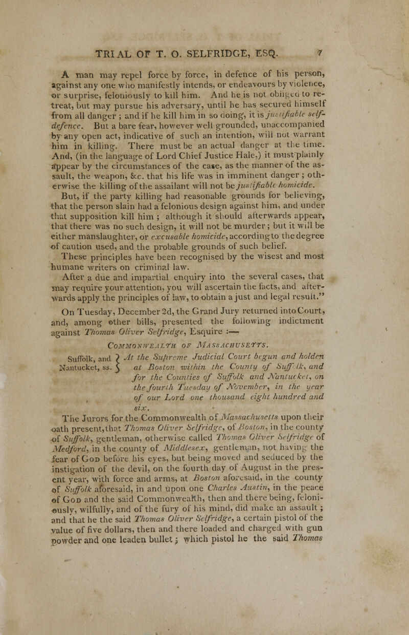 A man may repel force by force, in defence of his person, against any one who manifestly intends, or endeavours by violence, or surprise, feloniously to kill him. And he is not obiit;tu to re- treat, but may pursue his adversary, until he has secured himself from all danger ; and if he kill him in so doing, it hjui afable self- defence. But a bare fear, however well grounded, unaccompanied by any open act, indicative of such an intention, will not warrant him in killing. There must be an actual danger at the time. And, (in the language of Lord Chief Justice Hale,) it must-plainly tfppear by the circumstances of the case, as the manner of the as- sault, the weapon, &c. that his life was in imminent danger ; oth- erwise the killing of the assailant will not bejusiifablc homicide. But, if the party killing had reasonable grounds for believing, that the person slain had a felonious design against him, and under that supposition kill him ; although it should afterwards appear, that there was no such design, it will not be murder ; but it will be either manslaughter, or excusable ho?nicide,accordingto thedegree of caution used, and the probable grounds of such belief. These principles have been recognised by the wisest and most humane writers on criminal law. After a due and impartial enquiry into the several cases, that may require your attention, you will ascertain the facts, and after- wards apply the principles of law, to obtain a just and legal result. On Tuesday, December 2d, the Grand Jury returned into Court, and, among ©ther bills, presented the following indictment against Thomas Oliver Selfridge, Esquire :— CoMMOXlVEALfH OF MASSACHUSETTS. Suffolk, and ? At the Supreme Judicial Court begun and holden Nantucket, ss. 3 at Boston within the County of Suffolk, and for the Counties of Suffolk and Nantucket, on the fourth Tuesday of November, in the year of our Lord one thousand eight hundred and six. The Jurors for the Commonwealth of Massachusetts upon their -oath present,thot Thomas Oliver Self ridge, of Boston, in the county of Suffolk, gentleman, otherwise called Thomas Oliver Selfridge of Medford, in the county of Middlesex, gentleman, not having the fear of God before his eyes, but being moved and seduced by the instigation of the devil, on the fourth day of August in the pres- ent year, with force and arms, at Boston aforesaid, in the county of Suffolk aforesaid, in and upon one Charles Justin, in the peace of God and the said Commonwealth, then and there being, feloni- ously, wilfully, and of the fury of his mind, did make an assault ; and that he the said Thomas Oliver Selfridge, a certain pistol of the value of five dollars, then and there loaded and charged with gun powder and one leaden bullet j which pistol he the said Thomas