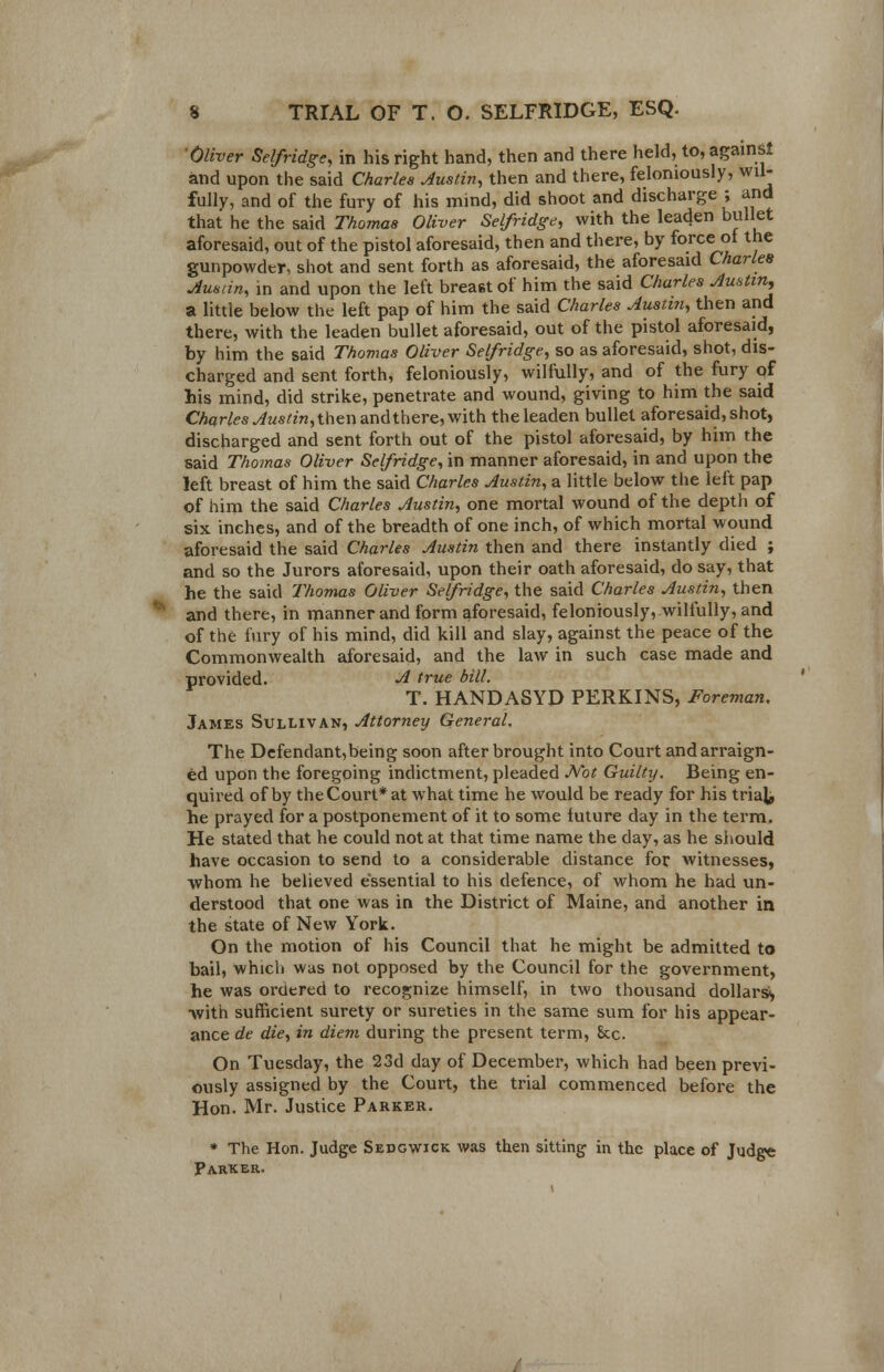 ■Oliver Selfridge, in his right hand, then and there held, to, against and upon the said Charles Austin, then and there, feloniously, wil- fully, and of the fury of his mind, did shoot and discharge ; and that he the said Thomas Oliver Selfridge, with the leaden bullet aforesaid, out of the pistol aforesaid, then and there, by force of the gunpowder, shot and sent forth as aforesaid, the aforesaid Charles Austin, in and upon the left breast of him the said Charles Austin, a little below the left pap of him the said Charles Austin, then and there, with the leaden bullet aforesaid, out of the pistol aforesaid, by him the said Thomas Oliver Selfridge, so as aforesaid, shot, dis- charged and sent forth, feloniously, wilfully, and of the fury of his mind, did strike, penetrate and wound, giving to him the said Charles Austin, then and there, with the leaden bullet aforesaid, shot, discharged and sent forth out of the pistol aforesaid, by him the said Thomas Oliver Selfridge, in manner aforesaid, in and upon the left breast of him the said Charles Austin, a little below the left pap of him the said Charles Austin, one mortal wound of the depth of six inches, and of the breadth of one inch, of which mortal wound aforesaid the said Charles Austin then and there instantly died ; and so the Jurors aforesaid, upon their oath aforesaid, do say, that he the said Thomas Oliver Selfridge, the said Charles Austin, then and there, in manner and form aforesaid, feloniously, wilfully, and of the fury of his mind, did kill and slay, against the peace of the Commonwealth aforesaid, and the law in such case made and provided. A true bill. T. HANDASYD PERKINS, Foreman. James Sullivan, Attorney General, The Defendant,being soon after brought into Court and arraign- ed upon the foregoing indictment, pleaded Not Guilty. Being en- quired of by the Court* at what time he would be ready for his trial, he prayed for a postponement of it to some future day in the term. He stated that he could not at that time name the day, as he should have occasion to send to a considerable distance for witnesses, whom he believed essential to his defence, of whom he had un- derstood that one was in the District of Maine, and another in the state of New York. On the motion of his Council that he might be admitted to bail, which was not opposed by the Council for the government, he was oraered to recognize himself, in two thousand dollars*, with sufficient surety or sureties in the same sum for his appear- ance de die, in diem during the present term, Sec. On Tuesday, the 23d day of December, which had been previ- ously assigned by the Court, the trial commenced before the Hon. Mr. Justice Parker. * The Hon. Judge Sedgwick was then sitting in the place of Judge Parker.