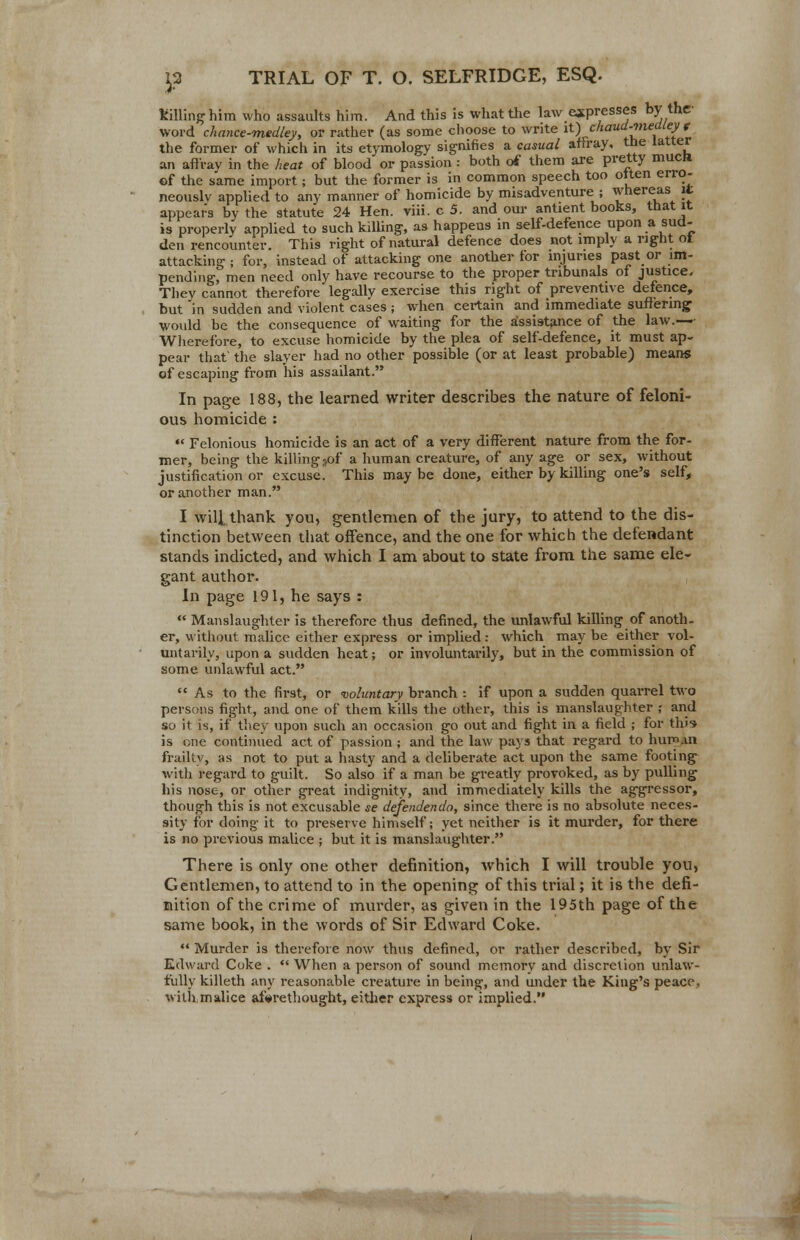 killing him who assaults him. And this is what the law expresses by the- word chance-medley, or rather (as some choose to write it;) chaud-medley « the former of which in its etymology signifies a casual affray, the latter an afl'rav in the heat of blood or passion : both of them are pretty muca ©f the same import; but the former is in common speech too often erro- neously applied to any manner of homicide by misadventure ; whereas it appears by the statute 24 Hen. viii. c 5. and our antient books, that it is properly applied to such killing, as happens in self-defence upon a sud- den rencounter. This right of natural defence does not imply a right ot attacking ; for, instead of attacking one another for injuries past or im- pending, men need only have recourse to the proper tribunals of justice. They cannot therefore'legally exercise this right of preventive defence, but in sudden and violent cases; when certain and immediate suffering would be the consequence of waiting for the assistance of the law.— Wherefore, to excuse homicide by the plea of self-defence, it must ap- pear that' the slayer had no other possible (or at least probable) means of escaping from his assailant. In page 188, the learned writer describes the nature of feloni- ous homicide : *« Felonious homicide is an act of a very different nature from the for- mer, being the killing 5of a human creature, of any age or sex, without justification or excuse. This may be done, either by killing one's self, or another man. I will thank you, gentlemen of the jury, to attend to the dis- tinction between that offence, and the one for which the defendant stands indicted, and which I am about to state from the same ele- gant author. In page 191, he says :  Manslaughter is therefore thus defined, the unlawful killing of anoth- er, without malice either express or implied: which may be either vol- untarily, upon a sudden heat; or involuntarily, but in the commission of some unlawful act. As to the first, or voluntary branch : if upon a sudden quarrel two persons fight, and one of them kills the other, this is manslaughter ; and so it is, if they upon such an occasion go out and fight in a field ; for this- is one continued act of passion ; and the law pays that regard to hum.m frailty, as not to put a hasty and a deliberate act upon the same footing with regard to guilt. So also if a man be greatly provoked, as by pulling his nose, or other great indignity, and immediately kills the aggressor, though this is not excusable se defendendo, since there is no absolute neces- sity for doing it to preserve himself; yet neither is it murder, for there is no previous malice ; but it is manslaughter. There is only one other definition, which I will trouble you, Gentlemen, to attend to in the opening of this trial; it is the defi- nition of the crime of murder, as given in the 195th page of the same book, in the words of Sir Edward Coke.  Murder is therefore now thus defined, or rather described, by Sir Edward Coke .  When a person of sound memory and discretion unlaw- fully killeth any reasonable creature in being, and under the King's peace, witbmalice aforethought, either express or implied.
