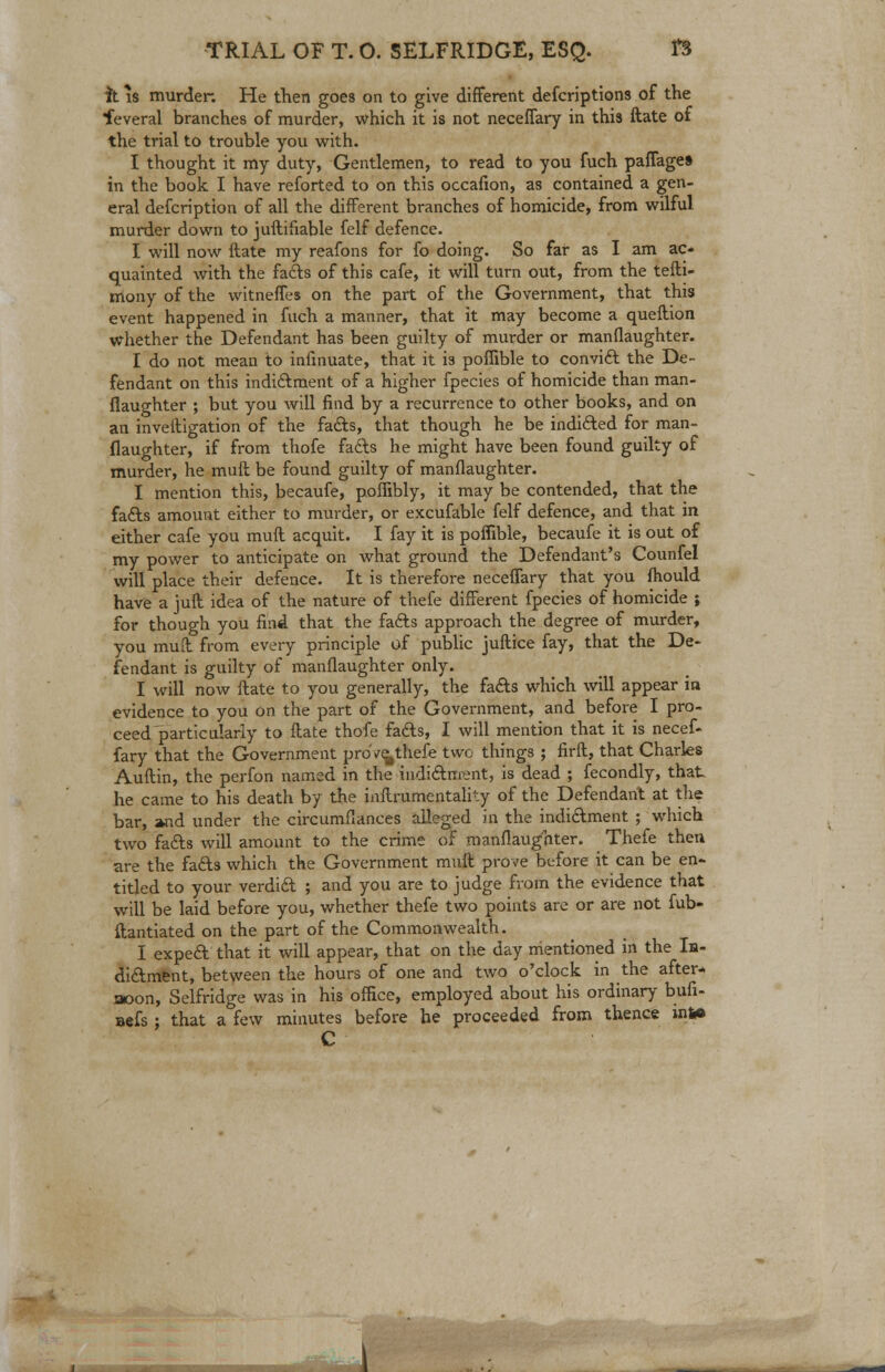 it is murder. He then goes on to give different defcriptions of the feveral branches of murder, which it is not neceffary in this ftate of the trial to trouble you with. I thought it my duty, Gentlemen, to read to you fuch pafiage* in the book I have reforted to on this occafion, as contained a gen- eral defcription of all the different branches of homicide, from wilful murder down to juftihable felf defence. I will now ftate my reafons for fo doing. So far as I am ac- quainted with the facts of this cafe, it will turn out, from the tefti- mony of the witneffes on the part of the Government, that this event happened in fuch a manner, that it may become a queftion whether the Defendant has been guilty of murder or manflaughter. I do not mean to infinuate, that it i3 poflible to convict the De- fendant on this indictment of a higher fpecies of homicide than man- flaughter ; but you will find by a recurrence to other books, and on an inveitigation of the fads, that though he be indicted for man- flaughter, if from thofe fads he might have been found guilty of murder, he muft be found guilty of manflaughter. I mention this, becaufe, poffibly, it may be contended, that the fads amount either to murder, or excufable felf defence, and that in either cafe you muft acquit. I fay it is poflible, becaufe it is out of my power to anticipate on what ground the Defendant's Counfel will place their defence. It is therefore neceffary that you fhould have a juft idea of the nature of thefe different fpecies of homicide ; for though you find that the facts approach the degree of murder, you muft from every principle of public juftice fay, that the De- fendant is guilty of manflaughter only. I will now ftate to you generally, the fads which will appear ia evidence to you on the part of the Government, and before I pro- ceed particularly to ftate thofe fads, I will mention that it is necef- fary that the Government proVe^ thefe two things ; firft, that Charles Auftin, the perfon named in the indictment, is dead ; fecondly, that he came to his death by the inftrumentality of the Defendant at the bar, »nd under the circumflances alleged in the indidment ; which two fads will amount to the crime of manflaughter. _ Thefe then are the fads which the Government muft prove before it can be en- titled to your verdid ; and you are to judge from the evidence that will be laid before you, whether thefe two points are or are not fub- ftantiated on the part of the Commonwealth. I exped that it will appear, that on the day mentioned in the In- didment, between the hours of one and two o'clock in the after- noon, Selfridge was in his office, employed about his ordinary bufi- aefs; that a few minutes before he proceeded from thence in** C JUm^m