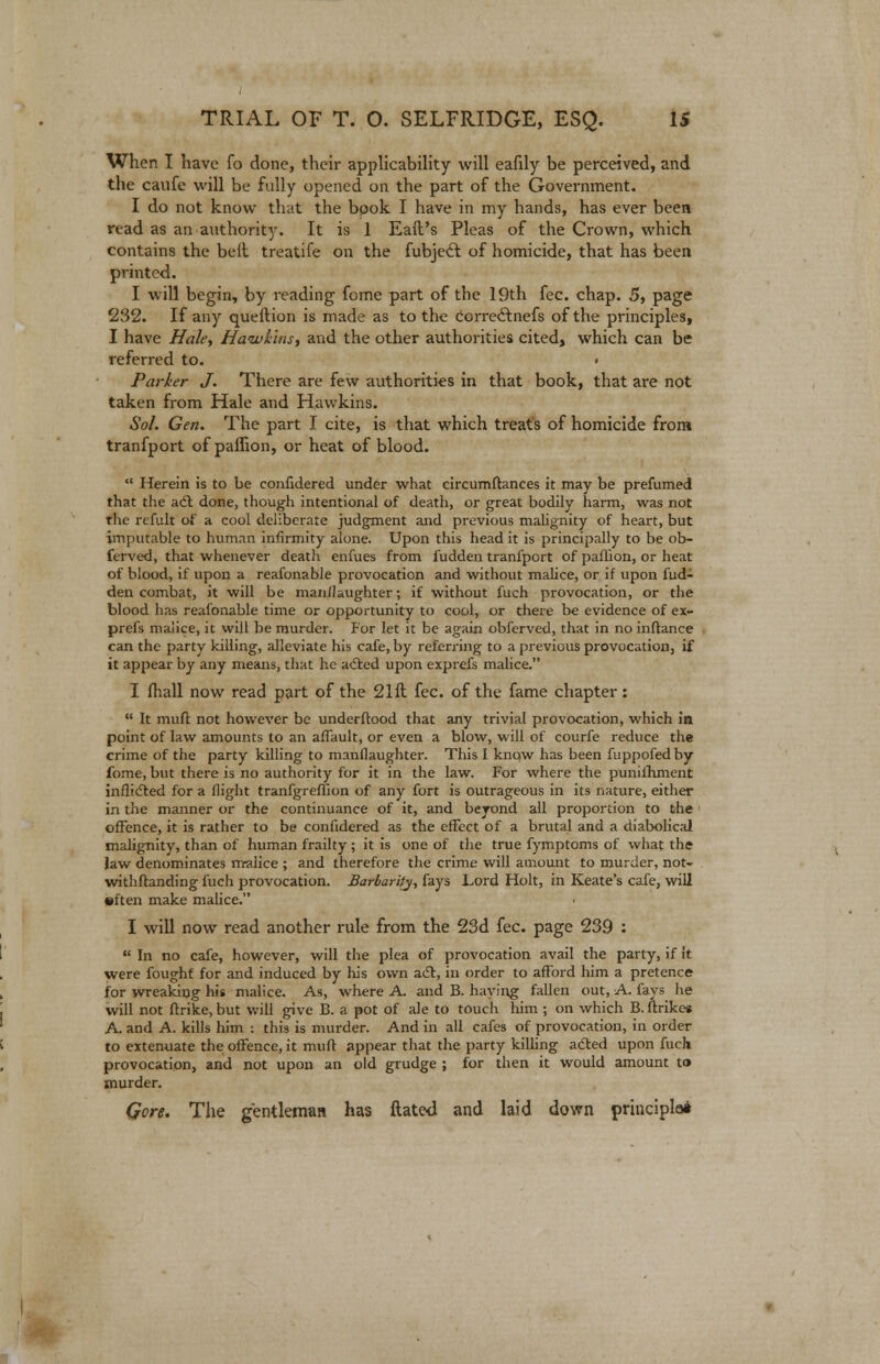 When I have fo done, their applicability will eafily be perceived, and the caufe will be fully opened on the part of the Government. I do not know that the bpok I have in my hands, has ever been read as an authority. It is 1 Eail's Pleas of the Crown, which contains the belt treatife on the fubject of homicide, that has been printed. I will begin, by reading fome part of the 19th fee. chap. 5, page 232. If any queftion is made as to the corredhiefs of the principles, I have Hale, Hawkins, and the other authorities cited, which can be referred to. Parker J. There are few authorities in that book, that are not taken from Hale and Hawkins. Sol. Gen. The part I cite, is that which treats of homicide from tranfport of paffion, or heat of blood.  Herein is to be coiifidered under what eircumftances it may be prefumed that the a<£t done, though intentional of death, or great bodily harm, was not the refult of a cool deliberate judgment and previous malignity of heart, but imputable to human infirmity alone. Upon this head it is principally to be ob- ferved, that whenever death enfues from fudden tranfport of paflion, or heat of blood, if upon a reafonable provocation and without malice, or if upon fud- den combat, it will be manflaughter; if without fuch provocation, or the blood has reafonable time or opportunity to cool, or there be evidence of ex- prefs malice, it will be murder. For let it be again obferved, that in no inftance can the party killing, alleviate his cafe, by referring to a previous provocation, if it appear by any means, that he adted upon exprefs malice. I fhall now read part of the 2111 fee. of the fame chapter :  It muff not however be underftood that any trivial provocation, which in point of law amounts to an affault, or even a blow, will of courfe reduce the crime of the party killing to manslaughter. This I know has been fuppofedby fome, but there is no authority for it in the law. For where the punilhment inflicted for a flight tranfgreffion of any fort is outrageous in its nature, either in the manner or the continuance of it, and beyond all proportion to the offence, it is rather to be conlidered as the effect of a brutal and a diabolical malignity, than of human frailty; it is one of the true fymptoms of what the law denominates malice ; and therefore the crime will amount to murder, not- withftanding fuch provocation. Barbarity, fays Lord Holt, in Keate's cafe, will •ften make malice. I will now read another rule from the 23d fee. page 239 :  In no cafe, however, will the plea of provocation avail the party, if it were fought for and induced by his own act, in order to afford him a pretence for wreaking his malice. As, where A. and B. haying fallen out, A. fays he will not ftrike, but will give B. a pot of ale to touch him ; on which B. ftrikc* A. and A. kills him : this is murder. And in all cafes of provocation, in order to extenuate the offence, it muft appear that the party killing a&ed upon fuch provocation, and not upon an old grudge ; for then it would amount t» murder. Gere. The gentleman has ftated and laid down principle*