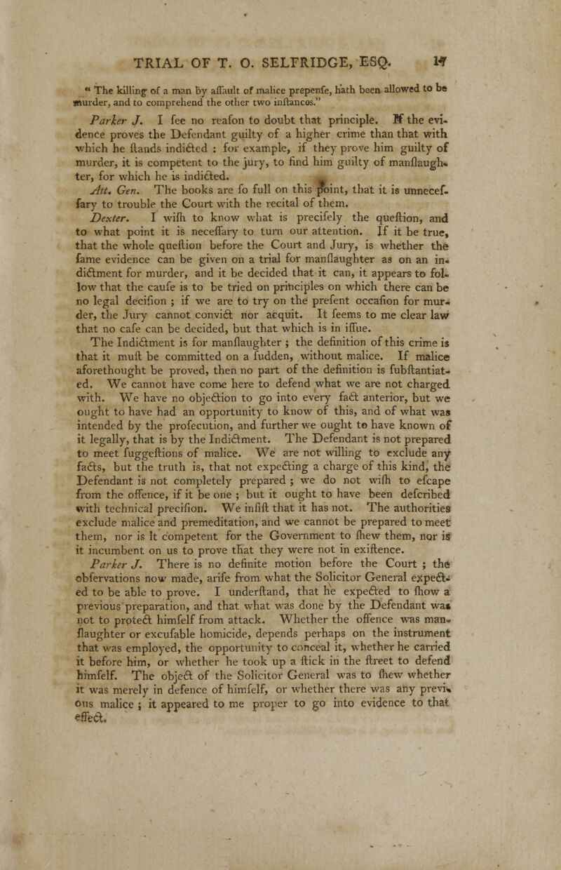  The killing of a man by aflault of malice prepenfe, hath been allowed to be murder, and to comprehend the other two inflancos. Parker J. I fee no reafon to doubt that principle. Jf the evi- dence proves the Defendant guilty of a higher crime than that with which he Hands indifted : for example, if they prove him guilty of murder, it is competent to the jury, to find him guilty of manllaugh* ter, for which he is indicted. Att. Gen. The books are fo full on this point, that it is unnecef- fary to trouble the Court with the recital of them. Dexter. I wiflr to know what is precifely the queftion, and to what point it is neceffary to turn our attention. If it be true, that the whole queftion before the Court and Jury, is whether the fame evidence can be given on a trial for manflaughter as on an in. dictment for murder, and it be decided that it can, it appears to fol- low that the caufe is to be tried on principles on which there can be no legal decifion ; if we are to try on the prefent occafion for mur- der, the Jury cannot convict nor acquit. It feems to me clear law that no cafe can be decided, but that which is in iffue. The Indictment is for manflaughter ; the definition of this crime is that it mull be committed on a fudden, without malice. If malice aforethought be proved, then no part of the definition is fubflantiat- ed. We cannot have come here to defend what we are not charged with. We have no objection to go into every fact anterior, but we ought to have had an opportunity to know of this, and of what was intended by the profecution, and further we ought to have known of it legally, that is by the Indictment. The Defendant is not prepared to meet fuggeftions of malice. We are not willing to exclude any fadls, but the truth is, that not expecting a charge of this kind, the Defendant is not completely prepared j we do not wifh to efcape from the offence, if it be one ; but it ought to have been defcribed with technical precifion. We infill that it has not. The authorities exclude malice and premeditation, and we cannot be prepared to meet them, nor is it competent for the Government to fhew them, nor is it incumbent on us to prove that they were not in exiftence. Parker J. There is no definite motion before the Court ; the obfervations now made, arife from what the Solicitor General expedU ed to be able to prove. I underlland, that he expected to fhow a previous preparation, and that what was done by the Defendant wa* not to prpteft himfelf from attack. Whether the offence was man« flaughter or excufable homicide, depends perhaps on the instrument that was employed, the opportunity to conceal it, whether he carried it before him, or whether he took up a Hick in the flreet to defend himfelf. The object of the Solicitor General was to fliew whether it was merely in defence of himfelf, or whether there was any previa ous malice ; it appeared to me proper to go into evidence to that effect.
