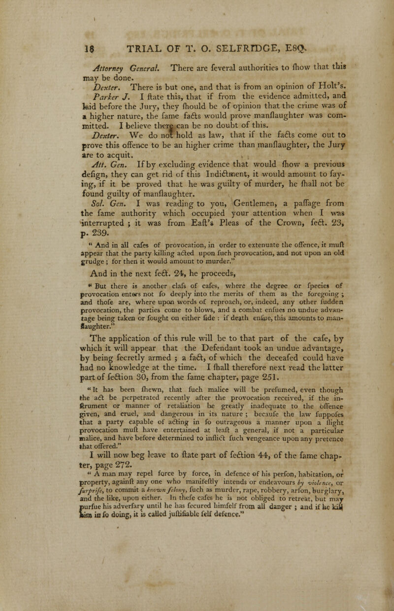 Attorney General. There are feveral authorities to fhow that this may be done. Dexter. There is but one, and that is from an opinion of Holt's. Parker J. I ftate this, that if from the evidence admitted, and kid before the Jury, they mould be of opinion that the crime was of a higher nature, the fame fa6ls would prove manslaughter was com- mitted. I believe there can be no doubt of this. Dexter. We do not hold as law, that if the fafts come out to prove this offence to be an higher crime than manflaughter, the Jury are to acquit. Att. Gen. If by excluding evidence that would (how a previous defign, they can get rid of this Indi&ment, it would amount to fay- ing, if it be proved that he was guilty of murder, he fhall not be found guilty of manflaughter. Sol. Gen. I was reading to you, Gentlemen, a pafTage from the fame authority which occupied your attention when I was interrupted ; it was from Eaft's Pleas of the Crown, feft. 23, p. 239.  And in ail cafes of provocation, in order to extenuate the offence, it muft appear that the party killing acted upon fuch provocation, and not upon an old grudge ; for then it would amount to murder. And in the next feft. 24, he proceeds,  But there is another clafs of cafes, where the degree or fpecies of provocation enters not fo deeply into the merits of them as the foregoing \ and thofe are, where upon words of reproach, or, indeed, any other hidden provocation, the parties come to blows, and a combat enfues no undue advan- tage being taken or fought on either fide : if death enfpe, this amounts to man- flaughter. i The application of this rule will be to that part of the cafe, by which it will appear that the Defendant took an undue advantage, by being fecretly armed ; a fadt, of which the deceafed could have had no knowledge at the time. I fhall therefore next read the latter part of fedtion 30, from the fame chapter, page 251.  It has been fhewn, that fuch malice will be prefumed, even though the act be perpetrated recently after the provocation received, if the in- strument or manner of retaliation be greatly inadequate to the offence given, and cruel, and dangerous in its nature ; becaufe the law fuppofes that a party capable of acting in fo outrageous a manner upon a flight provocation mult have entertained at leaft a general, if not a particular malice, and have before determined to inflict fuch vengeance upon any pretence that offered. I will now beg leave to ftate part of fe&ion 44, of the fame chap- ter, page 272.  A man may repel force by force, in defence of his perfon, habitation, or property, againft any one who manifeftly intends or endeavours by -violence, or furfrife, to commit a inctun felony, fuch as murder, rape, robbery, arfon, burglary, and the like, upon either. In thefe cafes he is not obliged to retreat, but may purfue his adverfary until he has fecured himfelf from all danger ; and if he kity fcim iu fo doing, it is called judicable felf. defence.