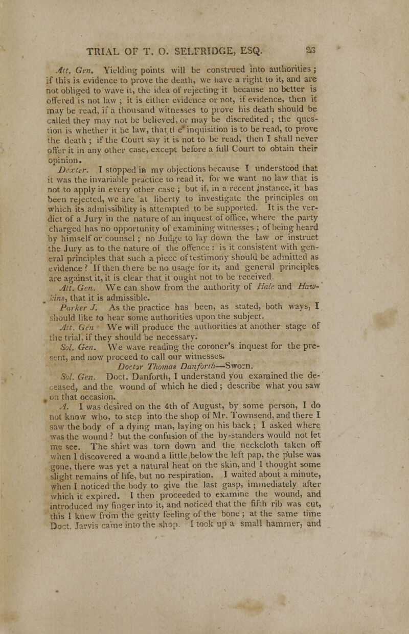 Att. Gen. Yielding points will be construed into authorities ; if this is evidence to prove the death, we have a right to it, and are not obliged to wave it, the idea of rejecting it because no better is offered is not law ; it is either evidence or not, if evidence, then it may be read, if a thousand witnesses to prove his death should be called they may not be believed, or may be discredited ; the ques- tion is whether it be law, that tl e inquisition is to be read, to prove the death ; if the Court say it is not to be read, then I shall never offer it in any other case, except before a full Court to obtain their opinion. Dexter. I stopped in my objections because I understood that it was the invariable practice to read it, for we want no law that is not to apply in every other case ; but if, in a recent instance, it has been rejected, we are at liberty to investigate the principles on which its admissibility is attempted to be supported. It is the ver- dict of a Jury in the nature of an inquest of office, where the party charged has no opportunity of examining witnesses ; of being heard by himself or counsel ; no Judge to lay down the law or instruct J.he Jury as to the nature of the offence : is it consistent with gen- eral principles that such a piece of testimony should be admitted as evidence? If then there be no usage for it, and general principles are against it, it is clear that it ought not to be received. Att. Gen. We can show from the authority of Hale and Haw-' m kins, that it is admissible. Parker J. As the practice has been, as stated, both ways, I should like to hear some authorities upon the subject. Att. Gen We will produce the authorities at another stage of the trial, if they should be necessary. Sol. Gen. We wave reading the coroner's inquest for the pre- sent, and now proceed to call our witnesses. Doctor Thomas Danforth—Sworn. Sol. Gen. Doct. Danforth, I understand you examined the de- eased, and the wound of which he died ; describe what you saw . on that occasion. A. I was desired on the 4th of August, by some person, I do not know who, to step into the shop of Mr. Townsend, and there I saw the body of a dying man, laying on his back; I asked where was the wound ? but the confusion of the by-standers would not let me see. The shirt was torn down and the neckcloth taken off when 1 discovered a wound a little below the left pap, the pulse was gone, there was yet a natural heat on the skin, and I thought some slight remains of life, but no respiration. I waited about a minute, when I noticed the body to give the last gasp, immediately after which it expired. I then proceeded to examine the wound, and introduced my finger into it, and noticed that the fifth rib was cut, this I knew from the gritty feeling of the bone ; at the same time Doct. Jarvis came into the shop. I took up a small hammer, and