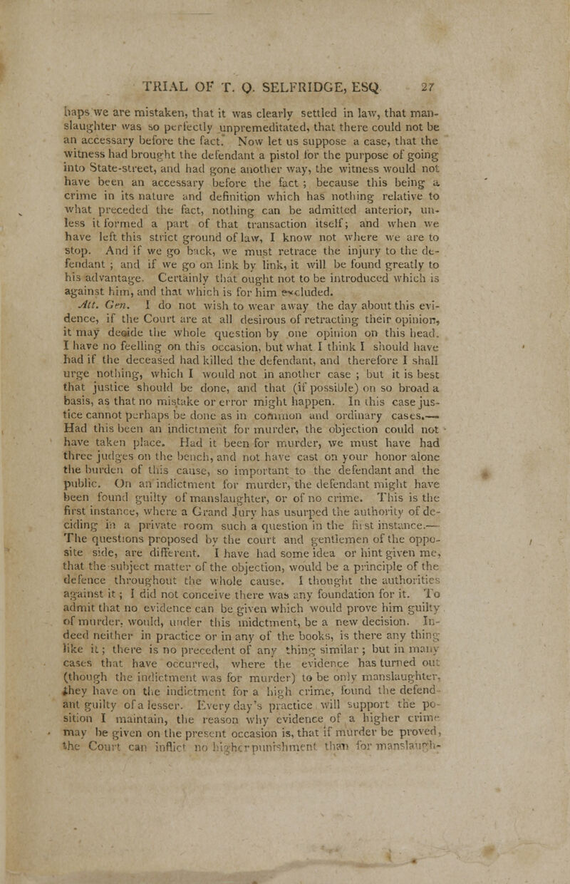 haps we are mistaken, that it was clearly settled in law, that man- slaughter was so perfectly unpremeditated, that there could not be an accessary before the fact. Now let us suppose a case, that the witness had brought the defendant a pistol for the purpose of going into State-street, and had gone another way, the witness would not have been an accessary before the fact ; because this being a crime in its nature and definition which has nothing relative to what preceded the fact, nothing can be admitted anterior, un- less it formed a part of that transaction itself; and when we have left this strict ground of law, I know not where we are to stop. And if we go buck, we must retrace the injury to the de- fendant ; and if we go on link by link, it will be found greatly to his advantage. Certainly that ought not to be introduced which is against him, and that which is for him excluded. Act. Gen. I do not wish to wear away the day about this evi- dence, if the Court are at all desirous of retracting their opinion, it may decade the whole question by one opinion on this head. I have no feelling on this occasion, but what I think I should have had if the deceased had killed the defendant, and therefore I shall urge nothing, which I would not in another case ; but it is best that justice should be done, and that (if possible) on so broad a basis, as that no mistake or error might happen. In this case jus- tice cannot perhaps be done as in common and ordinary cases.— Had this been an indictment for murder, the objection could not have taken place. Had it been for murder, we must have had three judges on the bench, and not have cast on your honor alone the burden of this cause, so important to the defendant and the public. On an indictment for murder, the defendant might have been found guilty of manslaughter, or of no crime. This is the first instance, where a Grand Jury has usurped the authority of de- ciding in a private room such a question in the first instance.— The questions proposed by the court and gentlemen of the oppo- site side, are different. I have had some idea or hint given me, that the subject matter of the objection, would be a principle of the defence throughout the whole cause. I thought the authorities against it; I did not conceive there was any foundation for it. To admit that no evidence can be given which would prove him guilty of murder, would, under this midctment, be a new decision. In- deed neither in practice or in any of the books, is there any thing- like it; there is no precedent of any thing similar ; but in many cases that have occurred, where the evidence has turned out (though the indictment was for murder) to be only manslaughter, they have on the indictment for a high crime, found the defend ant guilty of a lesser. Every day's practice will support the po- sition I maintain, the reason why evidence of a higher crime may be given on the present occasion is, that if murder be proved, the Court can inflict- no higherpunishment th?i> formansla