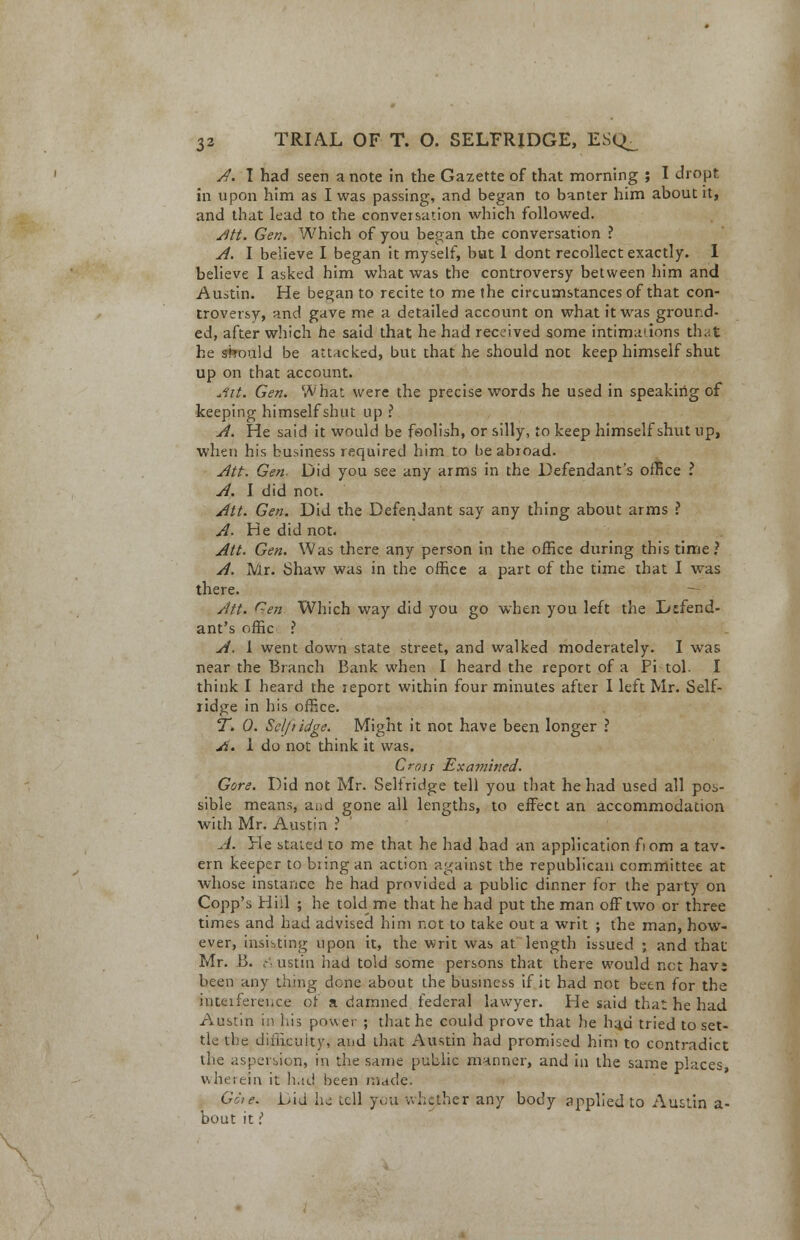 A. I had seen a note in the Gazette of that morning ; I dropt in upon him as I was passing, and began to banter him about it, and that lead to the conversation which followed. Jltt. Gen. Which of you began the conversation ? A. I believe I began it myself, but I dont recollect exactly. I believe I asked him what was the controversy between him and Austin. He began to recite to me the circumstances of that con- troversy, and gave me a detailed account on what it was ground- ed, after which he said that he had received some intimations that he should be attacked, but that he should not keep himself shut up on that account. Ait. Gen. What were the precise words he used in speaking of keeping himself shut up ? A. He said it would be foolish, or silly, to keep himself shut up, when his business required him to be abroad. Att. Gen- Did you see any arms in the Defendant's office I A. I did not. Att. Gen. Did the Defendant say any thing about arms ? A. He did not. Att. Gen. Was there any person in the office during this time? A. Mr. Shaw was in the office a part of the time that I was there. Att. Gen Which way did you go when you left the Defend- ant's offic ? A. 1 went down state street, and walked moderately. I was near the Branch Bank when I heard the report of a Pi tol. I think I heard the report within four minutes after I left Mr. Self- ridge in his office. T. 0. Selfiidge. Might it not have been longer ? A. I do not think it was. Cross Examined. Gore. Did not Mr. Seltndge tell you that he had used all pos- sible means, and gone all lengths, to effect an accommodation with Mr. Austin ? A. He stated to me that he had had an application fiom a tav- ern keeper to bring an action against the republican committee at whose instance he had provided a public dinner for the party on Copp's Hill ; he told me that he had put the man off two or three times and had advised him not to take out a writ ; the man, how- ever, insisting upon it, the writ was at length issued ; and that Mr. B. Austin had told some persons that there would net hav; been any thing done about the business if it had not been for the interference of a damned federal lawyer. He said that he had Austin in his power ; that he could prove that he li4u tried to set- tle the difficulty, and that Austin had promised him to contradict the aspersion, in the same public manner, and in the same places, wherein it had been made. Gore. Did he tell you whether any body applied to Austin a- bout it.;