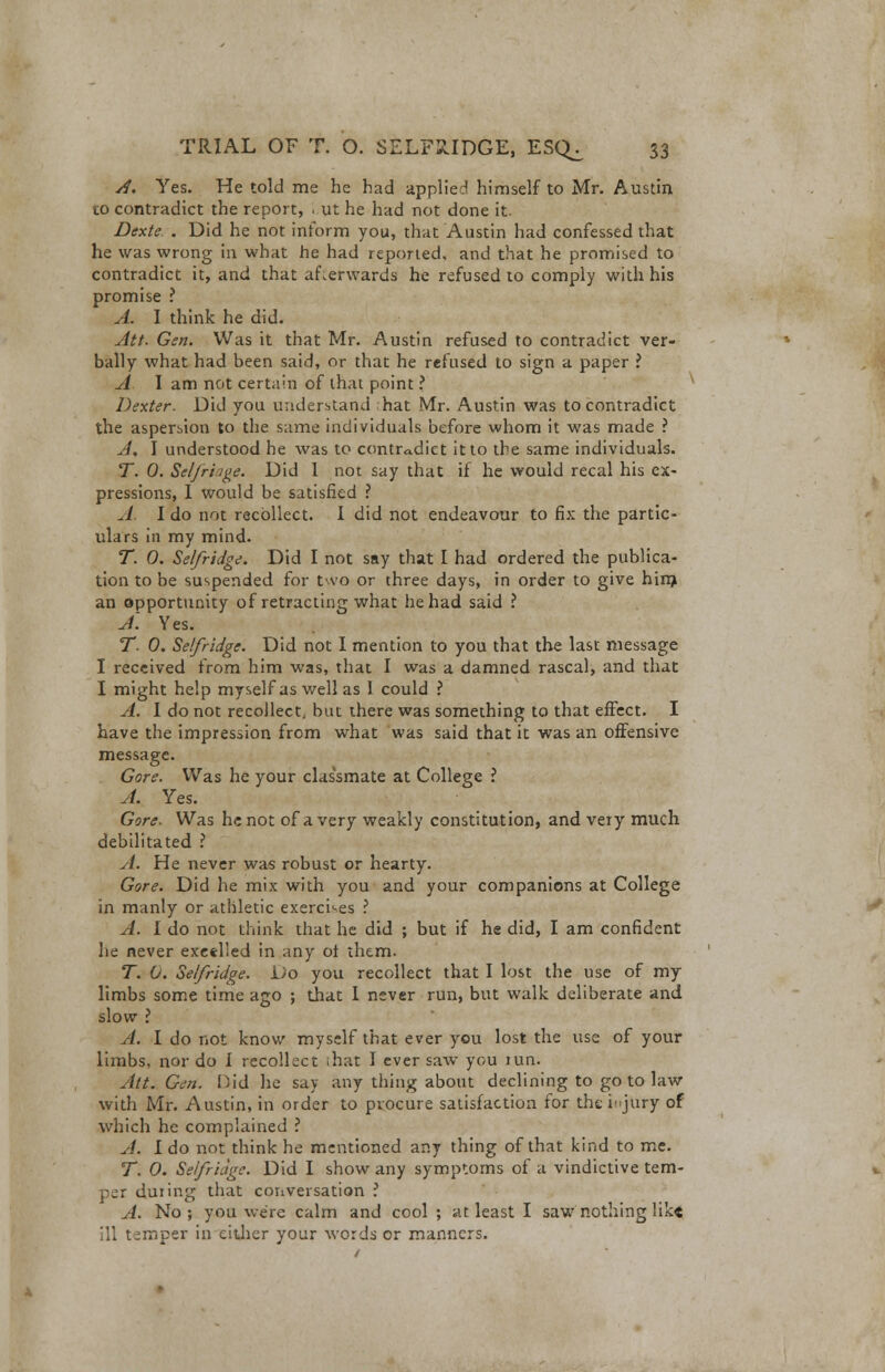 A. Yes. He told me he had applied himself to Mr. Austin to contradict the report, . ut he had not done it. Dexte . Did he not inform you, that Austin had confessed that he was wrong in what he had reported, and that he promised to contradict it, and that afterwards he refused to comply with his promise ? A. I think he did. Att. Gen. Was it that Mr. Austin refused to contradict ver- bally what had been said, or that he refused to sign a paper ? A I am not certain of that point ? Dexter. Did you understand hat Mr. Austin was to contradict the aspersion to the same individuals before whom it was made ? A, I understood he was to contradict it to the same individuals. T. 0. Selfriage. Did 1 not say that if he would recal his ex- pressions, I would be satisfied ? A I do not recollect. I did not endeavour to fix the partic- ulars in my mind. T. 0. Selfridge. Did I not say that I had ordered the publica- tion to be suspended for two or three days, in order to give hira an opportunity of retracting what he had said ? A. Yes. T. 0. Selfridge. Did not I mention to you that the last message I received from him was, that I was a damned rascal, and that I might help myself as well as 1 could ? A. I do not recollect, but there was something to that effect. I have the impression from what was said that it was an offensive message. Gore. Was he your classmate at College ? A. Yes. Gore. Was he not of a very weakly constitution, and very much debilitated ? A. He never was robust or hearty. Gore. Did he mix with you and your companions at College in manly or athletic exercises ? A. I do not think that he did ; but if he did, I am confident he never excelled in any ot them. T. 0. Selfridge. Do you recollect that I lost the use of my limbs some time ago ; that I never run, but walk deliberate and slow ? A. I do not know myself that ever you lost the use of your limbs, nor do I recollect that I ever saw you mn. Alt. Gen. Did he say any tiling about declining to go to law with Mr. Austin, in order to procure satisfaction for the ijury of which he complained ? A. I do not think he mentioned any thing of that kind to me. T. 0. Selfridge. Did I show any symptoms of a vindictive tem- per during that conversation ? A. No ; you were calm and cool ; at least I saw nothing Hk« ill temper in cither your words or manners.