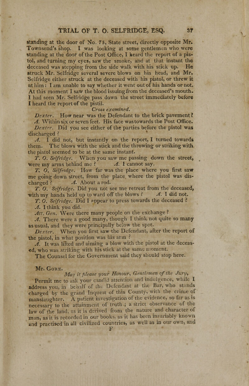 standing at the door of No. 75, State street, directly opposite Mr. Townsend's shop. I was looking at some gentlemen who were standing at the door of the Post Office, I heard the report of a pis- tol, and turning my eyes, saw the smoke, and at that instant the deceased was stepping from the side walk with his stick up. He struck Mr. Selfridge several severe blows on his head, and Mr. Selfridge either struck at the deceased with his pistol, or threw it at him: I am unable to say whether it went out of his hands or not. At this moment I saw the blood issuingfrom the deceased's mouth. I had seen Mr. Selfridge pass down the street immediately before I heard the report of the pistil. Cross examined. Dexter. How near was the Defendant to the brick pavement ? A. Within six or seven feet. His face was towards the Post Office. Dexter. Did you see either of the parties before the pistol was discharged ? A. I did not, but instantly on the report, I turned towards them. The blows with the stick and the throwing or striking with the pistol seemed to be at the same instant. T. O. Selfridge. When you saw me passing down the street, Were my arms behind me ? A. I cannot say. T. O. Selfridge. How far was the place where you first saw me going down street, from the place, where the pistol was dis- charged ? A. About a rod. T. O. Selfridge. Did you not see me retreat from the deceased, with my hands held up to ward off the blows ? A. I did not. T. O. Selfridge. Did I appear to press towards the deceased ? A. I think you did. Att. Gen. Were there many people on the exchange ? A. There were a good many, though I think not quite so many as usual, and they were principally below the spot. Dexter. When you first saw the Defendant, after the report of the pistol, in what position was his arm ? A. It was lilted and aiming a blow with the pistol at the deceas- ed, who was .striking with his stick at the same nioment. The Counsel for the Government said they should stop here. Mr. Gore. Mar; it please your Honour, Gentlemen of the Jury, Permit me to ask your candid attention and indulgence, while I address you, in behalf of the Defendant at the Bar, who stands charged by the grand Inquest of this County, with the crime of manslaughter. A patient investigation of the evidence, so far as is necessary to the attainment of truth ; a strict observance of the law of the land, as it is derived from the nature and character of man, as it is recorded in our books, as it has been invariably known and practised in all civilized countries, as well as in our own, and