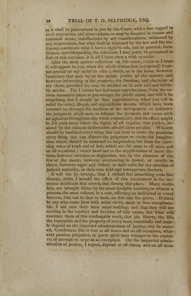 as it shall be pronounced to you by the Court> with a due regard t» such arguments and observations, as maybe founded in reason and common sense, uninfluenced by any considerations, unbiassed by any impressions, but what shall be imposed by the law and the tes- timony, constitute what I have a right to ask, and be assured, Gen- tlemen, notwithstanding the solicitude I may justly be presumed to feel on this occasion, it is all I have even a wish to attain. After the most mature reflection on this cause, (such as I trust it will appear to you, when the whole transaction is exposed) I can- not prevail on my mind to raise a doubt, as to the issue, however important that may be to the public justice of the country, and however interesting to the property, the freedom, and character of my client, provided the case be decided on its own real and intrin- sic merits. Yet I cannot but feel some apprehension, from the va- rious measures taken to pre-occupy the public mind, nor will it be surprising that I should be thus apprehensive, when you call to mind the cruel, illegal, and unjustifiable means, which have been, resorted to, through the medium of the newspapers, to influence the judgment of all men, to inflame the passions, and cause such an agitation throughout this whole community, that its effect might be felt even here^ where the rights of all require, that justice, as- sisted by the calmest deliberation, should alone preside. Whence should be banished every thing that can tend to move the passions, every thing that can disturb the judgment or excite the imagina- tion, where should be admitted no impression, but from the uner- ring voice of truth and of law, which are the same to all men, and on all occasions ; which bend not to the supplications of mere dis- tress, however extreme or deplorable, nor to the clamors of the few or the many, however overbearing in power, or terrific in threat, however eager and violent in their calls for the sanction of judicial authority, on their own wild and intemperate decrees. It will not be strange, that I should feel something even like dismay, when I behold the effect of this excitement in the im- mense multitude that crowd, that throng this place. Many doubt- less, are brought hither by the most laudable motives, to witness a process, the most solemn, in a case, affecting an individual in every interest, that can be dear to man, on this side the grave. If there be any who come here with other views, more or less exceptiona- ble, I am sure they have seen- nothing, and that they will see nothing in the conduct and decision of this cause, but what will convince them of this irrefragable truth, that the liberty, the life, the reputation and the property of every man, essentially and main- ly depend on the impartial administration of justice, and be assur- ed, Gentlemen, this is true at all times and on all occasions, what- ever passion, prejudice, or party spirit may whisper to the contra- ry, or attempt to urge as an exception. On the impartial admin- istration of justice,; I repeat, depend at all times, and on all occa-