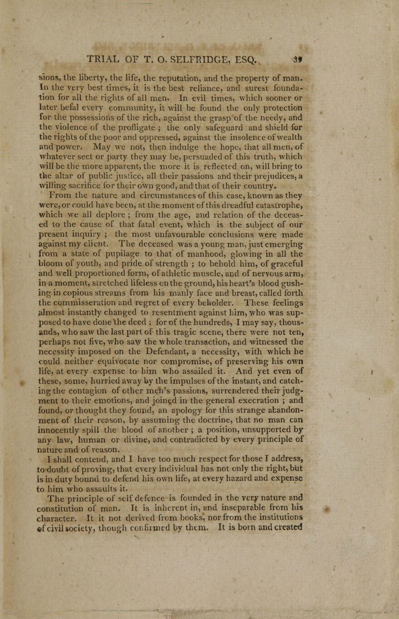 sions, the liberty, the life, the reputation, and the property of man. In the very best times, it is the best reliance, and surest founda- tion for ail the rights of all men. In evil times, which sooner or later befal every community, it will be found the only protection for the possessions of the rich, against the grasp of the needy, and the violence of the profligate ; the only safeguard and shield for the rights of the poor and oppressed, against the insolence of wealth and power. May we not, then indulge the hope, that all men, of whatever sect or party they may be, persuaded of this truth, which will be the more apparent, the more it is reflected on, will bring to the altar of public justice, all their passions and their prejudices, a willing sacrifice for their own good, andthat of their country. From the nature and circumstances of this case, known as they wei-e,or could have been, at the moment of this dreadful catastrophe, which we all deplore ; from the age, and relation of the deceas- ed to the cause of that fatal event, which is the subject of our present inquiry ; the most unfavourable conclusions were made against my client. The deceased was a young man, just emerging from a state of pupilage to that of manhood, glowing in all the bloom of youth, and pride of strength ; to behold him, of graceful and well proportioned form, of athletic muscle, and of nervous arm, in a moment, stretched lifeless en the ground, his heart's blood gush- ing in copious streams from his manly face and breast, called forth the commisseration and regret of every beholder. These feelings almost instantly changed to resentment against him, who was sup- posed to have done the deed ; for of the hundreds, I may say, thous- ands, who saw the last part of this tragic scene, there were not ten, perhaps not five, who saw the whole transaction, and witnessed the necessity imposed on the Defendant, a necessity, with which he could neither equivocate nor compromise, of preserving his own life, at every expense to him who assailed it. And yet even of these, some, hurried away by the impulses of the instant, and catch- ing the contagion of other men's passions, surrendered their judg- ment to their emotions, and joined in the general execration ; and found, or thought they found, an apology for this strange abandon- ment of their reason, by assuming the doctrine, that no man can innocently spill the blood of another ; a position, unsupported by any law, human or divine, and contradicted by every principle of nature and of reason. I shall contend, and I have too much respect for those I address, to doubt of proving, that every individual has not only the right, but is in duty bound to defend his own life, at every hazard and expense to him who assaults it. The principle of self defence is founded in the very nature and constitution of man. It is inherent in, and inseparable from his character. It it not derived from books, nor from the institutions of civil society, though confirmed by them. It is born and created