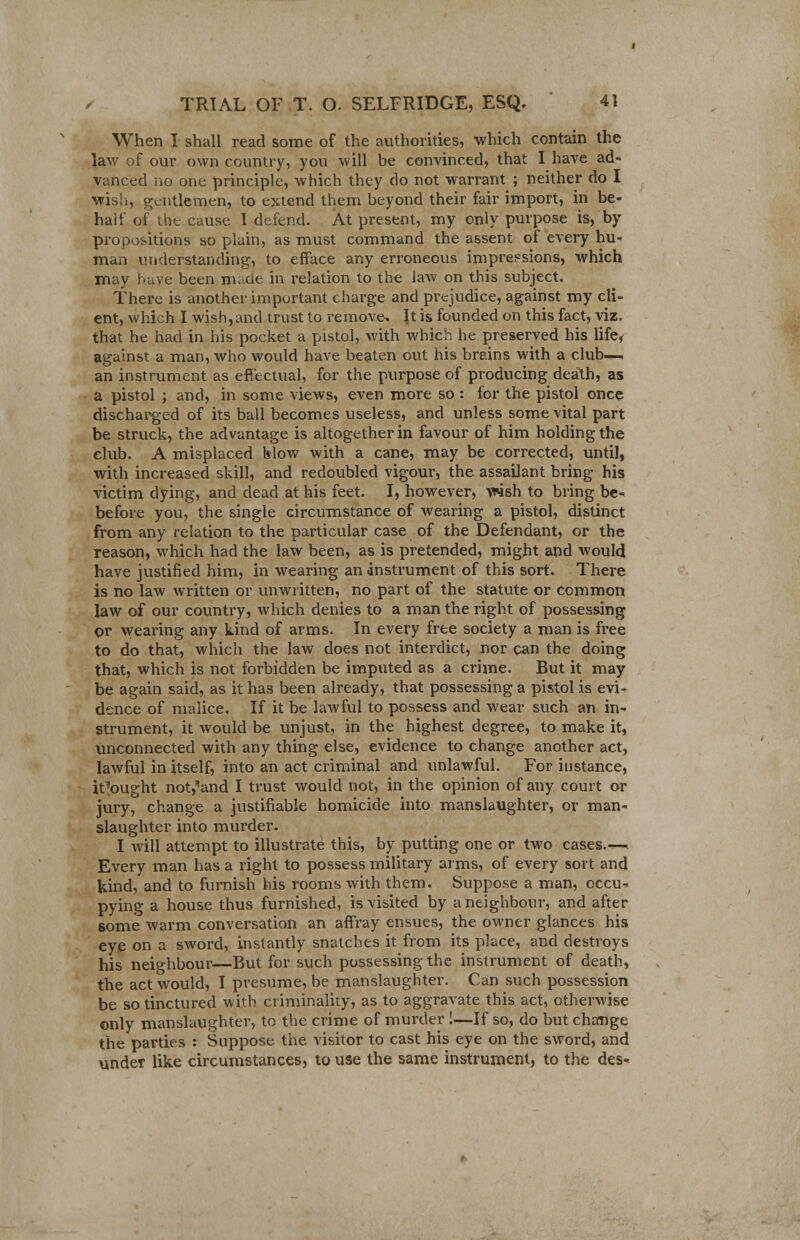 When I shall read some of the authorities, which contain the law of our own country, you will be convinced, that I have ad- vanced no one principle, which they do not warrant ; neither do I wish, gentlemen, to extend them beyond their fair import, in be- half of the cause I defend. At present, my only purpose is, by propositions so plain, as must command the assent of every hu- man understanding, to efface any erroneous impressions, which may have been made in relation to the law on this subject. There is another important charge and prejudice, against my cli- ent, which I wish, and trust to remove- It is founded on this fact, viz. that he had in his pocket a pistol, with which he preserved his life< against a man, who would have beaten out his brains with a club—, an instrument as effectual, for the purpose of producing death, as a pistol ; and, in some views, even more so : for the pistol once discharged of its ball becomes useless, and unless some vital part be struck, the advantage is altogether in favour of him holding the club. A misplaced blow with a cane, may be corrected, until, with increased skill, and redoubled vigour, the assailant bring his victim dying, and dead at his feet. I, however, vrish to bring be- before you, the single circumstance of wearing a pistol, distinct from any relation to the particular case of the Defendant, or the reason, which had the law been, as is pretended, might and would have justified him, in wearing an instrument of this sort. There is no law written or unwritten, no part of the statute or common law of our country, which denies to a man the right of possessing or wearing any kind of arms. In every free society a man is free to do that, which the law does not interdict, nor can the doing that, which is not forbidden be imputed as a crime. But it may be again said, as it has been already, that possessing a pistol is evi- dence of malice. If it be lawful to possess and wear such an in* strument, it would be unjust, in the highest degree, to make it, unconnected with any thing else, evidence to change another act, lawful in itself, into an act criminal and unlawful. For instance, it-ought not^and I trust would not, in the opinion of any court or jury, change a justifiable homicide into manslaughter, or man- slaughter into murder. I will attempt to illustrate this, by putting one or two cases.— Every man has a right to possess military arms, of every sort and kind, and to furnish his rooms with them. Suppose a man, occu- pying a house thus furnished, is visited by a neighbour, and after some warm conversation an affray ensues, the owner glances his eye on a sword, instantly snatches it from its place, and destroys his neighbour—But for such possessing the instrument of death, the act would, I presume, be manslaughter. Can such possession be so tinctured with criminality, as to aggravate this act, otherwise only manslaughter, to the crime of murder !—If so, do but change the parties : Suppose the visitor to cast his eye on the sword, and under like circumstances, to use the same instrument, to the des*