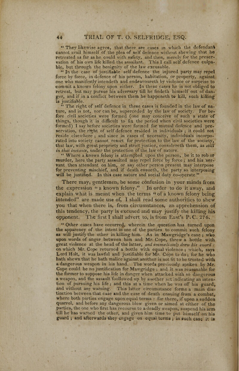  They likewise agree, that there are cases in which the defendant cannot avail himself of the plea of self defence without shewing that he retreated as far as he could with safety, and then, merely for the preset vation of his own life killed the assailant. This I call self defence culpa- ble, but through the benignity of the law excusable.  In the case of justifiable self defence the injured party may repel force by force, in defence of his person, habitation, or property, against one who manifestly intendeth and endeavoureth by violence or surprise to commit a known felony upon either. In these cases he is not obliged to retreat, but may pursue his adversary till he findeth himself out of dan- ger, and if in a conflict between them he happeneth to kill, such killing is justifiable.  The right of self defence in these cases is founded in the law of na- ture, and is not, nor can be, superceded by the law of society. For be- fore civil societies were formed (one may conceive of such a state of things, though it is difficult to fix the period when civil societies were formed) I say before societies were formed for mutual defence and pre- servation, the rrght of self defence resided in individuals ; it could not reside elsewhere ; and since in cases of necessity, individuals incorpo- rated into society cannot resort for protection to the law of the society, that law, with great propriety and strict justice, considereth them, as still in that instance, under the protection of the law of nature.  Where a known felony is attempted upon the person, be it to rob or murder, here the party assaulted may repel force by force ; and his Ser- vant then attendant on him, or any other person present may interpose for preventing mischief, and if death ensueth, the party so interposing will be justified. In this case nature and social duty co-operate.*' There may, gentlemen, be some confusion in your minds from the expression  a known felony. In order to do it away, and explain what is meant when the terms of a known felony being intended are made use of, I shall read some authorities to shew you that when there is, from circumstances, an apprehension of this tendency, the party is excused and may justify the killing his opponent. The first I shall advert to, is from East's P. C. 276.  Other cases have occurred}, wherein the question has turned upon the apparency of the intent in one of the parties to commit such felony as will justify the other in killing him. As in Mawgridge's case ; wbo upon words of anger between him and Mr. Cope, threw a bottle with great violence at the head of the latter, and immediately drew his sword .- on which Mr. Cope returned a bottle with equal violence ; which, says Lord Holt, it was lawful and justifiable for Mr. Cope to do ; for he who hath shewn that he hath malice against another is not fit to be trusted with a dangerous weapon in his hand. The words previously spoken by Mr. Cope could be no justification for Mawgridge ; and it was reasonable for the former to suppose his life in danger when attacked with so dangerous a weapon, and the assault foollovved up by another act indicating an inten- tion of pursuing his life ; and this at a time when he was oft his guard, and without any warning. This latter circumstance forms a main dis- tinction between that case and the case of death ensuing from a combat, where both parties engage upon equal terms : for there, if upen a sudden quarrel, and before any dangerous blow given or aimed at either of the parties, the one who first has recourse to a deadly weapon, suspend his arm till he has warned the other, and given him time to put himself on his guard ; and afterwards they engage on equal terms ; in such case it is