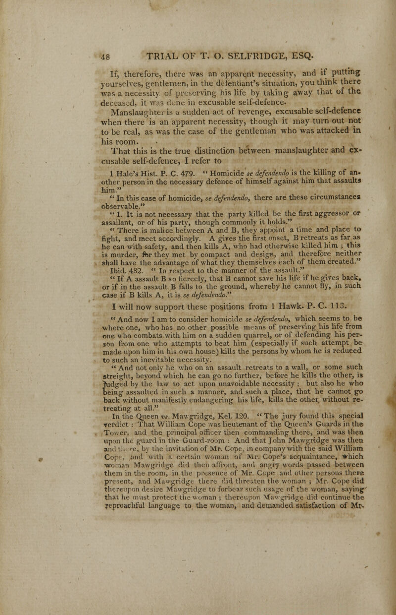 If, therefore, there was an apparent necessity, and if putting yourselves, gentlemen, in the defendant's situation, you think there was a necessity, of preserving his life by taking away that of the deceased, it was done in excusable self-defence. Manslaughter is a sudden act of revenge, excusable self-defence when there is an apparent necessity, though it may turn out not to be real, as was the case of the gentleman who was attacked in his room. That this is the true distinction between manslaughter and ex- cusable self-defence, I refer to 1 Hale's Hist. P. C. 479.  Homicide «? defendendo is the killing of an- other person in the necessary defence of himself against him that assaults' him.  In this case of homicide, se defendendo, there are these circumstances observable.  1. It is not necessary that the party killed be the first aggressor or assailant, or of his party, though commonly it holds.  There is malice between A and B, they appoint a time and place to fight, and meet accordingly. A gives the first onset, B retreats as far as he can with safety, and then kills A, who had otherwise killed him ; this is murder, for they met by compact and design, and therefore neither shall have the advantage of what they themselves each of them created. Ibid. 482.  In respect to the manner of the assault.  If A assault B so fiercely, that B cannot save his life if he gives back, or if in the assault B falls to the ground, whereby he cannot fly, in such case if B kills A, it is se defendendo I will now support these positions from 1 Hawk- P. C. 113.  And now I am to consider homicide se defendendo, which seems to be where one, who has no other possible means of preserving his life from one who combats with him on a sudden quarrel, or of defending his per- son from one who attempts to beat him (especially if such attempt be made upon him in his own house) kills the persons by whom he is reduced to such an inevitable necessity.  And not only he who on an assault retreats to a wall, or some such streight, beyond which he can go no further, before he kills the other, is Judged by the law to act upon unavoidable necessity : but also he who being assaulted in such a manner, and such a place, that he cannot go back without manifestly endangering his life, kills the other without re- treating at all. In the Queen vs. Mawgridge, Kel. 120.  The jury found this special rerdict : That William Cope was lieutenant of the Queen's Guards in the Tower, and the principal officer then commanding there, and was then upon the g-uard in the Guard-roam : And that John Mawgridge was then andth '-e, by the invitation of Mr. Cope, in company with the said William Cop.:, and with a certain woman of Mr. Cope's acquaintance, Which woman Mawgridge did then affront, and angry words passed between them in the room, in the presence of Mr. Ccpe and other persons there present, and Mawgridge there did threaten the woman ; Mr. Cope did thereupon desire Mawgridge to forbear such usage of the woman, saying that he must protect the woman ; thereupon Mawgridge did continue the reproachful language to the woman, and demanded satisfaction of Mrs.